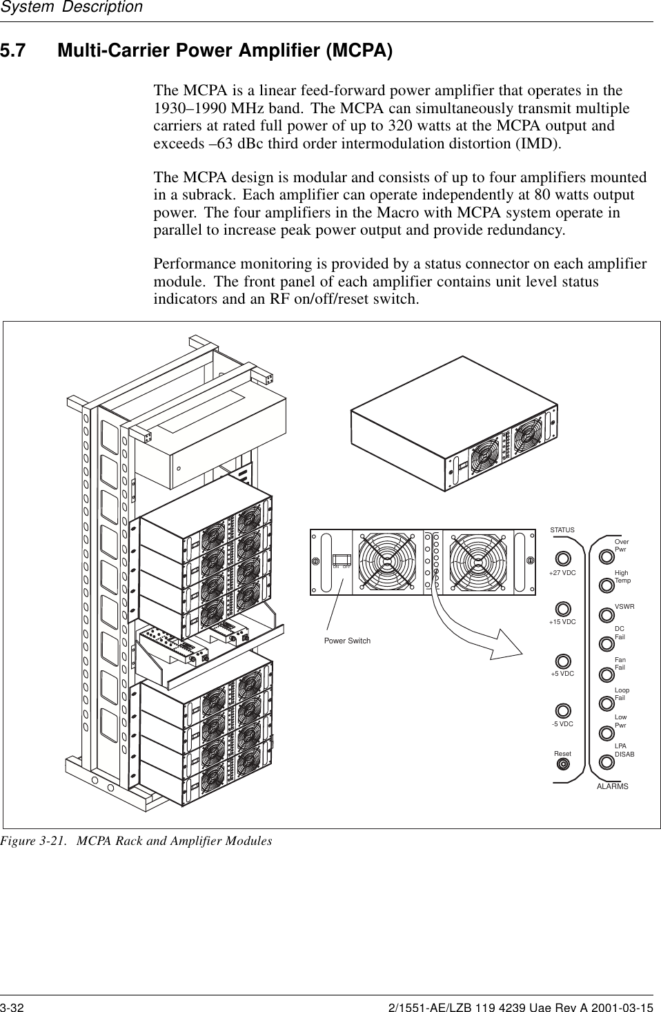 System Description5.7 Multi-Carrier Power Amplifier (MCPA)The MCPA is a linear feed-forward power amplifier that operates in the1930–1990 MHz band. The MCPA can simultaneously transmit multiplecarriers at rated full power of up to 320 watts at the MCPA output andexceeds –63 dBc third order intermodulation distortion (IMD).The MCPA design is modular and consists of up to four amplifiers mountedin a subrack. Each amplifier can operate independently at 80 watts outputpower. The four amplifiers in the Macro with MCPA system operate inparallel to increase peak power output and provide redundancy.Performance monitoring is provided by a status connector on each amplifiermodule. The front panel of each amplifier contains unit level statusindicators and an RF on/off/reset switch.ON    OFF1234AMPLIFIER1234AMPLIFIERON    OFFON    OFFON    OFFON    OFF1234AMPLIFIER1234AMPLIFIERON    OFFON    OFFON    OFFON    OFFPower SwitchON    OFFOverPwrHighTempVSWRDCFailFanFailLoopFailLowPwrLPADISABALARMSSTATUS+27 VDC+15 VDC+5 VDC-5 VDCResetFigure 3-21. MCPA Rack and Amplifier Modules3-32 2/1551-AE/LZB 119 4239 Uae Rev A 2001-03-15