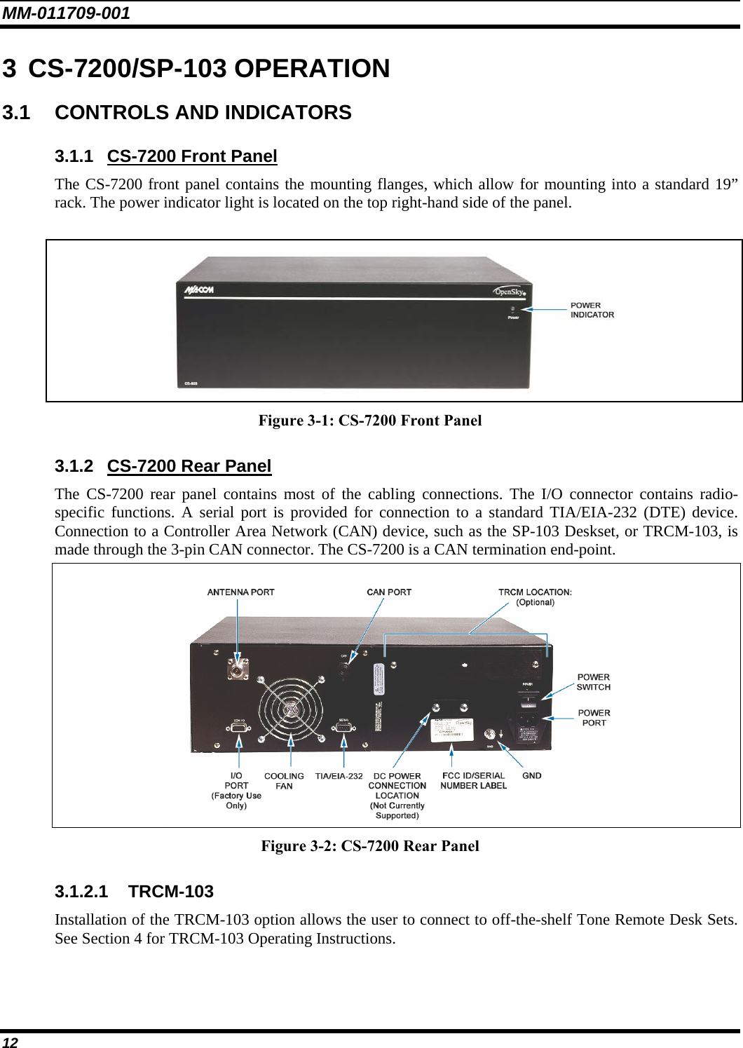 MM-011709-001 12 3 CS-7200/SP-103 OPERATION 3.1  CONTROLS AND INDICATORS 3.1.1  CS-7200 Front Panel The CS-7200 front panel contains the mounting flanges, which allow for mounting into a standard 19” rack. The power indicator light is located on the top right-hand side of the panel.   Figure 3-1: CS-7200 Front Panel 3.1.2  CS-7200 Rear Panel The CS-7200 rear panel contains most of the cabling connections. The I/O connector contains radio-specific functions. A serial port is provided for connection to a standard TIA/EIA-232 (DTE) device. Connection to a Controller Area Network (CAN) device, such as the SP-103 Deskset, or TRCM-103, is made through the 3-pin CAN connector. The CS-7200 is a CAN termination end-point.   Figure 3-2: CS-7200 Rear Panel 3.1.2.1 TRCM-103 Installation of the TRCM-103 option allows the user to connect to off-the-shelf Tone Remote Desk Sets. See Section 4 for TRCM-103 Operating Instructions.  