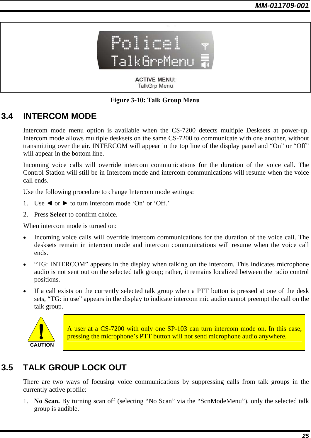 MM-011709-001 25  Figure 3-10: Talk Group Menu 3.4 INTERCOM MODE Intercom mode menu option is available when the CS-7200 detects multiple Desksets at power-up. Intercom mode allows multiple desksets on the same CS-7200 to communicate with one another, without transmitting over the air. INTERCOM will appear in the top line of the display panel and “On” or “Off” will appear in the bottom line.  Incoming voice calls will override intercom communications for the duration of the voice call. The Control Station will still be in Intercom mode and intercom communications will resume when the voice call ends. Use the following procedure to change Intercom mode settings: 1. Use ◄ or ► to turn Intercom mode ‘On’ or ‘Off.’ 2. Press Select to confirm choice. When intercom mode is turned on: • Incoming voice calls will override intercom communications for the duration of the voice call. The desksets remain in intercom mode and intercom communications will resume when the voice call ends. • “TG: INTERCOM” appears in the display when talking on the intercom. This indicates microphone audio is not sent out on the selected talk group; rather, it remains localized between the radio control positions. • If a call exists on the currently selected talk group when a PTT button is pressed at one of the desk sets, “TG: in use” appears in the display to indicate intercom mic audio cannot preempt the call on the talk group. CAUTION  A user at a CS-7200 with only one SP-103 can turn intercom mode on. In this case, pressing the microphone’s PTT button will not send microphone audio anywhere.  3.5  TALK GROUP LOCK OUT There are two ways of focusing voice communications by suppressing calls from talk groups in the currently active profile: 1. No Scan. By turning scan off (selecting “No Scan” via the “ScnModeMenu”), only the selected talk group is audible. 