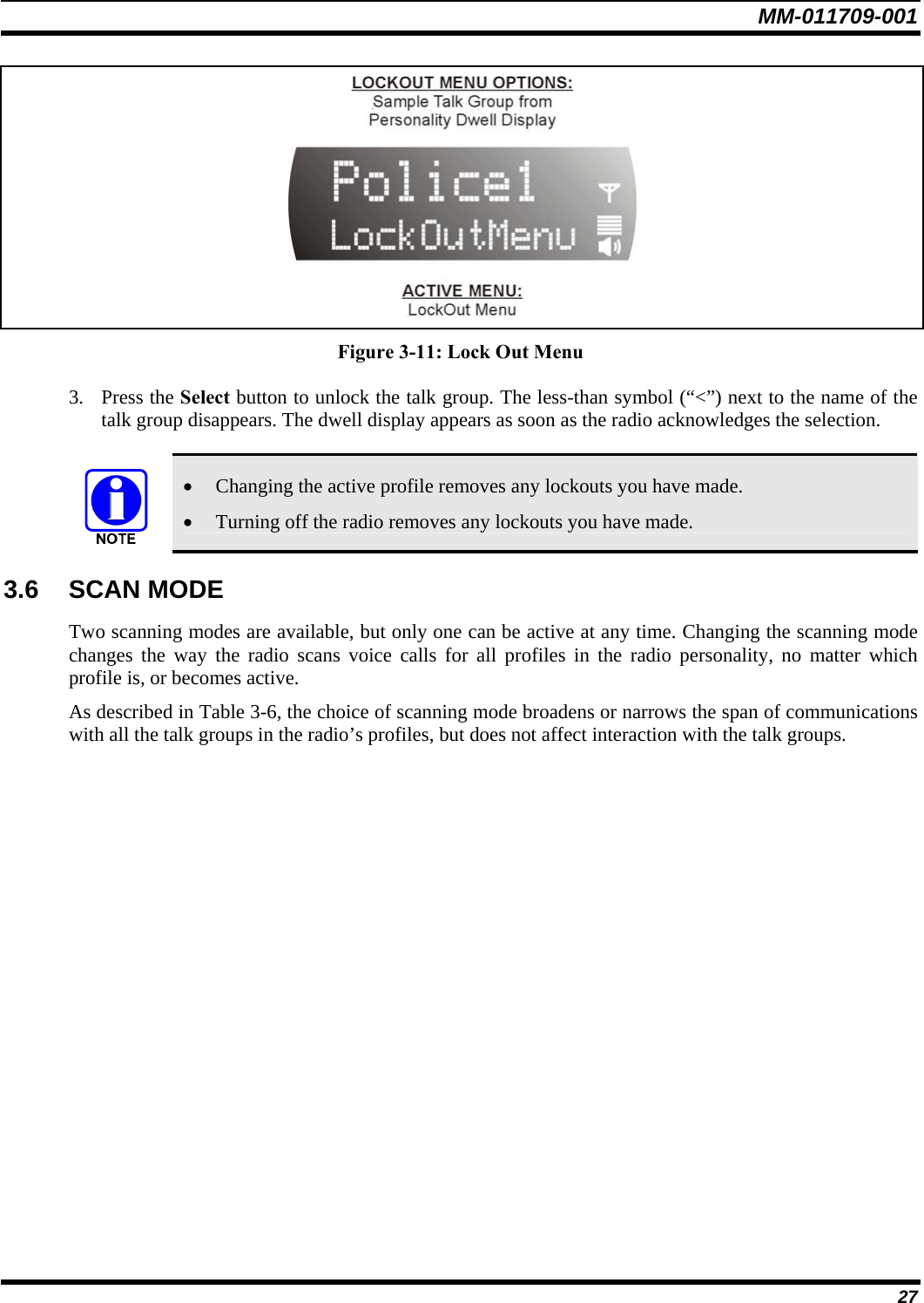 MM-011709-001 27  Figure 3-11: Lock Out Menu 3. Press the Select button to unlock the talk group. The less-than symbol (“&lt;”) next to the name of the talk group disappears. The dwell display appears as soon as the radio acknowledges the selection.  • Changing the active profile removes any lockouts you have made. • Turning off the radio removes any lockouts you have made. 3.6 SCAN MODE Two scanning modes are available, but only one can be active at any time. Changing the scanning mode changes the way the radio scans voice calls for all profiles in the radio personality, no matter which profile is, or becomes active. As described in Table 3-6, the choice of scanning mode broadens or narrows the span of communications with all the talk groups in the radio’s profiles, but does not affect interaction with the talk groups. 