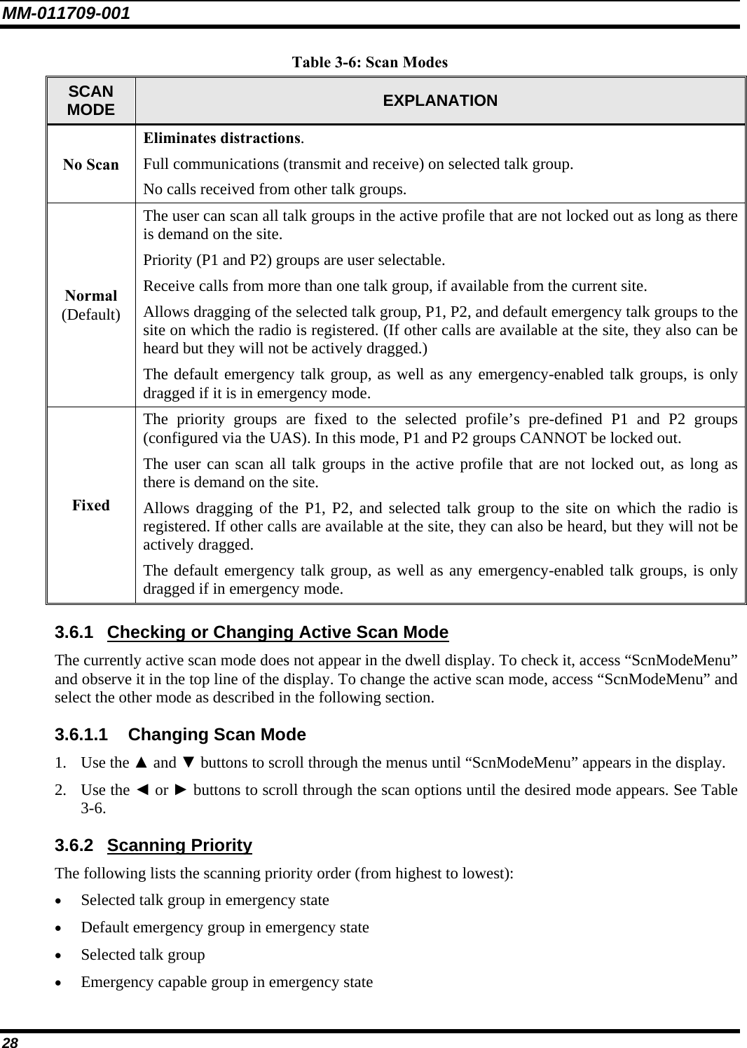 MM-011709-001 28 Table 3-6: Scan Modes SCAN MODE  EXPLANATION No Scan Eliminates distractions. Full communications (transmit and receive) on selected talk group. No calls received from other talk groups. Normal  (Default) The user can scan all talk groups in the active profile that are not locked out as long as there is demand on the site. Priority (P1 and P2) groups are user selectable. Receive calls from more than one talk group, if available from the current site. Allows dragging of the selected talk group, P1, P2, and default emergency talk groups to the site on which the radio is registered. (If other calls are available at the site, they also can be heard but they will not be actively dragged.) The default emergency talk group, as well as any emergency-enabled talk groups, is only dragged if it is in emergency mode. Fixed The priority groups are fixed to the selected profile’s pre-defined P1 and P2 groups (configured via the UAS). In this mode, P1 and P2 groups CANNOT be locked out. The user can scan all talk groups in the active profile that are not locked out, as long as there is demand on the site. Allows dragging of the P1, P2, and selected talk group to the site on which the radio is registered. If other calls are available at the site, they can also be heard, but they will not be actively dragged. The default emergency talk group, as well as any emergency-enabled talk groups, is only dragged if in emergency mode. 3.6.1 Checking or Changing Active Scan Mode The currently active scan mode does not appear in the dwell display. To check it, access “ScnModeMenu” and observe it in the top line of the display. To change the active scan mode, access “ScnModeMenu” and select the other mode as described in the following section. 3.6.1.1 Changing Scan Mode 1. Use the ▲ and ▼ buttons to scroll through the menus until “ScnModeMenu” appears in the display. 2. Use the ◄ or ► buttons to scroll through the scan options until the desired mode appears. See Table 3-6. 3.6.2 Scanning Priority The following lists the scanning priority order (from highest to lowest):  • Selected talk group in emergency state  • Default emergency group in emergency state  • Selected talk group  • Emergency capable group in emergency state  