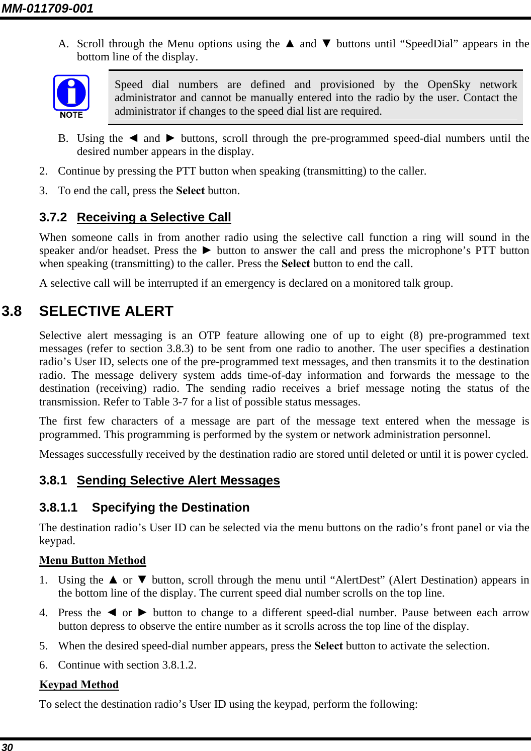 MM-011709-001 30 A. Scroll through the Menu options using the ▲ and ▼ buttons until “SpeedDial” appears in the bottom line of the display.  Speed dial numbers are defined and provisioned by the OpenSky network administrator and cannot be manually entered into the radio by the user. Contact the administrator if changes to the speed dial list are required. B. Using the ◄ and ► buttons, scroll through the pre-programmed speed-dial numbers until the desired number appears in the display. 2. Continue by pressing the PTT button when speaking (transmitting) to the caller. 3. To end the call, press the Select button. 3.7.2  Receiving a Selective Call When someone calls in from another radio using the selective call function a ring will sound in the speaker and/or headset. Press the ► button to answer the call and press the microphone’s PTT button when speaking (transmitting) to the caller. Press the Select button to end the call. A selective call will be interrupted if an emergency is declared on a monitored talk group. 3.8 SELECTIVE ALERT Selective alert messaging is an OTP feature allowing one of up to eight (8) pre-programmed text messages (refer to section 3.8.3) to be sent from one radio to another. The user specifies a destination radio’s User ID, selects one of the pre-programmed text messages, and then transmits it to the destination radio. The message delivery system adds time-of-day information and forwards the message to the destination (receiving) radio. The sending radio receives a brief message noting the status of the transmission. Refer to Table 3-7 for a list of possible status messages. The first few characters of a message are part of the message text entered when the message is programmed. This programming is performed by the system or network administration personnel. Messages successfully received by the destination radio are stored until deleted or until it is power cycled. 3.8.1  Sending Selective Alert Messages 3.8.1.1  Specifying the Destination The destination radio’s User ID can be selected via the menu buttons on the radio’s front panel or via the keypad. Menu Button Method 1. Using the ▲ or ▼ button, scroll through the menu until “AlertDest” (Alert Destination) appears in the bottom line of the display. The current speed dial number scrolls on the top line. 4. Press the ◄ or ► button to change to a different speed-dial number. Pause between each arrow button depress to observe the entire number as it scrolls across the top line of the display. 5. When the desired speed-dial number appears, press the Select button to activate the selection. 6. Continue with section 3.8.1.2. Keypad Method To select the destination radio’s User ID using the keypad, perform the following: 