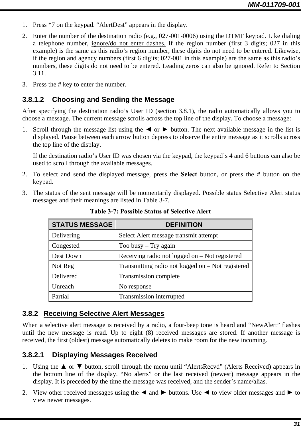 MM-011709-001 31 1. Press *7 on the keypad. “AlertDest” appears in the display. 2. Enter the number of the destination radio (e.g., 027-001-0006) using the DTMF keypad. Like dialing a telephone number, ignore/do not enter dashes. If the region number (first 3 digits; 027 in this example) is the same as this radio’s region number, these digits do not need to be entered. Likewise, if the region and agency numbers (first 6 digits; 027-001 in this example) are the same as this radio’s numbers, these digits do not need to be entered. Leading zeros can also be ignored. Refer to Section 3.11. 3. Press the # key to enter the number. 3.8.1.2  Choosing and Sending the Message After specifying the destination radio’s User ID (section 3.8.1), the radio automatically allows you to choose a message. The current message scrolls across the top line of the display. To choose a message: 1. Scroll through the message list using the ◄ or ► button. The next available message in the list is displayed. Pause between each arrow button depress to observe the entire message as it scrolls across the top line of the display. If the destination radio’s User ID was chosen via the keypad, the keypad’s 4 and 6 buttons can also be used to scroll through the available messages. 2. To select and send the displayed message, press the Select button, or press the # button on the keypad. 3. The status of the sent message will be momentarily displayed. Possible status Selective Alert status messages and their meanings are listed in Table 3-7. Table 3-7: Possible Status of Selective Alert STATUS MESSAGE DEFINITION Delivering  Select Alert message transmit attempt Congested  Too busy – Try again Dest Down  Receiving radio not logged on – Not registered Not Reg  Transmitting radio not logged on – Not registered Delivered Transmission complete Unreach No response Partial Transmission interrupted 3.8.2 Receiving Selective Alert Messages When a selective alert message is received by a radio, a four-beep tone is heard and “NewAlert” flashes until the new message is read. Up to eight (8) received messages are stored. If another message is received, the first (oldest) message automatically deletes to make room for the new incoming. 3.8.2.1 Displaying Messages Received 1. Using the ▲ or ▼ button, scroll through the menu until “AlertsRecvd” (Alerts Received) appears in the bottom line of the display. “No alerts” or the last received (newest) message appears in the display. It is preceded by the time the message was received, and the sender’s name/alias. 2. View other received messages using the ◄ and ► buttons. Use ◄ to view older messages and ► to view newer messages. 