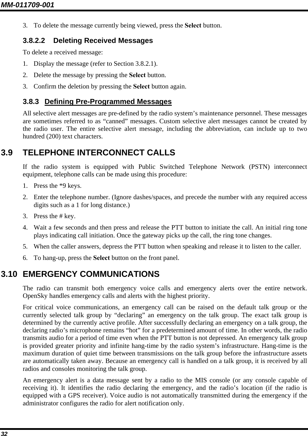MM-011709-001 32 3. To delete the message currently being viewed, press the Select button. 3.8.2.2  Deleting Received Messages To delete a received message: 1. Display the message (refer to Section 3.8.2.1). 2. Delete the message by pressing the Select button. 3. Confirm the deletion by pressing the Select button again. 3.8.3  Defining Pre-Programmed Messages All selective alert messages are pre-defined by the radio system’s maintenance personnel. These messages are sometimes referred to as “canned” messages. Custom selective alert messages cannot be created by the radio user. The entire selective alert message, including the abbreviation, can include up to two hundred (200) text characters. 3.9  TELEPHONE INTERCONNECT CALLS If the radio system is equipped with Public Switched Telephone Network (PSTN) interconnect equipment, telephone calls can be made using this procedure: 1. Press the *9 keys. 2. Enter the telephone number. (Ignore dashes/spaces, and precede the number with any required access digits such as a 1 for long distance.) 3. Press the # key. 4. Wait a few seconds and then press and release the PTT button to initiate the call. An initial ring tone plays indicating call initiation. Once the gateway picks up the call, the ring tone changes. 5. When the caller answers, depress the PTT button when speaking and release it to listen to the caller. 6. To hang-up, press the Select button on the front panel. 3.10 EMERGENCY COMMUNICATIONS The radio can transmit both emergency voice calls and emergency alerts over the entire network. OpenSky handles emergency calls and alerts with the highest priority. For critical voice communications, an emergency call can be raised on the default talk group or the currently selected talk group by “declaring” an emergency on the talk group. The exact talk group is determined by the currently active profile. After successfully declaring an emergency on a talk group, the declaring radio’s microphone remains “hot” for a predetermined amount of time. In other words, the radio transmits audio for a period of time even when the PTT button is not depressed. An emergency talk group is provided greater priority and infinite hang-time by the radio system’s infrastructure. Hang-time is the maximum duration of quiet time between transmissions on the talk group before the infrastructure assets are automatically taken away. Because an emergency call is handled on a talk group, it is received by all radios and consoles monitoring the talk group. An emergency alert is a data message sent by a radio to the MIS console (or any console capable of receiving it). It identifies the radio declaring the emergency, and the radio’s location (if the radio is equipped with a GPS receiver). Voice audio is not automatically transmitted during the emergency if the administrator configures the radio for alert notification only. 
