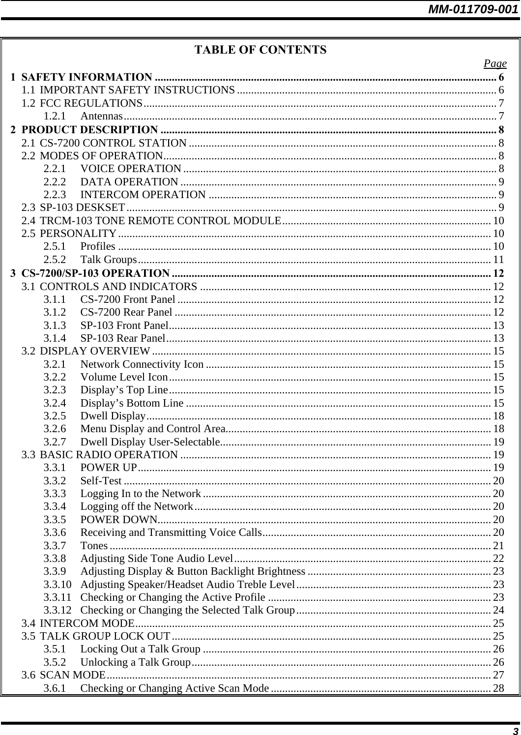 MM-011709-001 3 TABLE OF CONTENTS  Page 1 SAFETY INFORMATION ......................................................................................................................... 6 1.1 IMPORTANT SAFETY INSTRUCTIONS............................................................................................ 6 1.2 FCC REGULATIONS............................................................................................................................. 7 1.2.1 Antennas.................................................................................................................................... 7 2 PRODUCT DESCRIPTION ....................................................................................................................... 8 2.1 CS-7200 CONTROL STATION............................................................................................................. 8 2.2 MODES OF OPERATION...................................................................................................................... 8 2.2.1 VOICE OPERATION...............................................................................................................8 2.2.2 DATA OPERATION ................................................................................................................ 9 2.2.3 INTERCOM OPERATION ......................................................................................................9 2.3 SP-103 DESKSET...................................................................................................................................9 2.4 TRCM-103 TONE REMOTE CONTROL MODULE.......................................................................... 10 2.5 PERSONALITY.................................................................................................................................... 10 2.5.1 Profiles .................................................................................................................................... 10 2.5.2 Talk Groups............................................................................................................................. 11 3 CS-7200/SP-103 OPERATION ................................................................................................................. 12 3.1 CONTROLS AND INDICATORS ....................................................................................................... 12 3.1.1 CS-7200 Front Panel ............................................................................................................... 12 3.1.2 CS-7200 Rear Panel ................................................................................................................ 12 3.1.3 SP-103 Front Panel.................................................................................................................. 13 3.1.4 SP-103 Rear Panel................................................................................................................... 13 3.2 DISPLAY OVERVIEW........................................................................................................................ 15 3.2.1 Network Connectivity Icon ..................................................................................................... 15 3.2.2 Volume Level Icon.................................................................................................................. 15 3.2.3 Display’s Top Line.................................................................................................................. 15 3.2.4 Display’s Bottom Line ............................................................................................................ 15 3.2.5 Dwell Display.......................................................................................................................... 18 3.2.6 Menu Display and Control Area..............................................................................................18 3.2.7 Dwell Display User-Selectable................................................................................................19 3.3 BASIC RADIO OPERATION .............................................................................................................. 19 3.3.1 POWER UP............................................................................................................................. 19 3.3.2 Self-Test .................................................................................................................................. 20 3.3.3 Logging In to the Network......................................................................................................20 3.3.4 Logging off the Network.........................................................................................................20 3.3.5 POWER DOWN......................................................................................................................20 3.3.6 Receiving and Transmitting Voice Calls................................................................................. 20 3.3.7 Tones....................................................................................................................................... 21 3.3.8 Adjusting Side Tone Audio Level........................................................................................... 22 3.3.9 Adjusting Display &amp; Button Backlight Brightness ................................................................. 23 3.3.10 Adjusting Speaker/Headset Audio Treble Level..................................................................... 23 3.3.11 Checking or Changing the Active Profile ............................................................................... 23 3.3.12 Checking or Changing the Selected Talk Group..................................................................... 24 3.4 INTERCOM MODE.............................................................................................................................. 25 3.5 TALK GROUP LOCK OUT................................................................................................................. 25 3.5.1 Locking Out a Talk Group ...................................................................................................... 26 3.5.2 Unlocking a Talk Group..........................................................................................................26 3.6 SCAN MODE........................................................................................................................................ 27 3.6.1 Checking or Changing Active Scan Mode.............................................................................. 28 