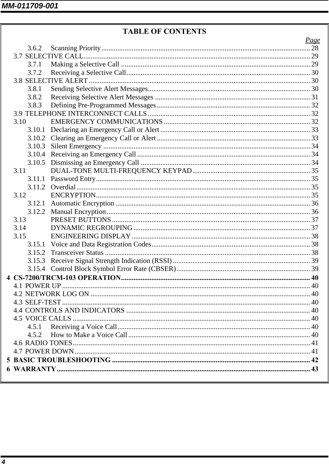 MM-011709-001 4 TABLE OF CONTENTS  Page 3.6.2 Scanning Priority.....................................................................................................................28 3.7 SELECTIVE CALL............................................................................................................................... 29 3.7.1 Making a Selective Call ..........................................................................................................29 3.7.2 Receiving a Selective Call.......................................................................................................30 3.8 SELECTIVE ALERT ............................................................................................................................30 3.8.1 Sending Selective Alert Messages...........................................................................................30 3.8.2 Receiving Selective Alert Messages .......................................................................................31 3.8.3 Defining Pre-Programmed Messages...................................................................................... 32 3.9 TELEPHONE INTERCONNECT CALLS...........................................................................................32 3.10 EMERGENCY COMMUNICATIONS..................................................................................32 3.10.1 Declaring an Emergency Call or Alert....................................................................................33 3.10.2 Clearing an Emergency Call or Alert...................................................................................... 33 3.10.3 Silent Emergency ....................................................................................................................34 3.10.4 Receiving an Emergency Call .................................................................................................34 3.10.5 Dismissing an Emergency Call ...............................................................................................34 3.11 DUAL-TONE MULTI-FREQUENCY KEYPAD.................................................................. 35 3.11.1 Password Entry........................................................................................................................35 3.11.2 Overdial...................................................................................................................................35 3.12 ENCRYPTION........................................................................................................................ 35 3.12.1 Automatic Encryption .............................................................................................................36 3.12.2 Manual Encryption..................................................................................................................36 3.13 PRESET BUTTONS............................................................................................................... 37 3.14 DYNAMIC REGROUPING ...................................................................................................37 3.15 ENGINEERING DISPLAY....................................................................................................38 3.15.1 Voice and Data Registration Codes......................................................................................... 38 3.15.2 Transceiver Status ................................................................................................................... 38 3.15.3 Receive Signal Strength Indication (RSSI)............................................................................. 39 3.15.4 Control Block Symbol Error Rate (CBSER)...........................................................................39 4 CS-7200/TRCM-103 OPERATION.......................................................................................................... 40 4.1 POWER UP ........................................................................................................................................... 40 4.2 NETWORK LOG ON ...........................................................................................................................40 4.3 SELF-TEST...........................................................................................................................................40 4.4 CONTROLS AND INDICATORS .......................................................................................................40 4.5 VOICE CALLS .....................................................................................................................................40 4.5.1 Receiving a Voice Call............................................................................................................40 4.5.2 How to Make a Voice Call...................................................................................................... 40 4.6 RADIO TONES.....................................................................................................................................41 4.7 POWER DOWN.................................................................................................................................... 41 5 BASIC TROUBLESHOOTING ............................................................................................................... 42 6 WARRANTY.............................................................................................................................................. 43  