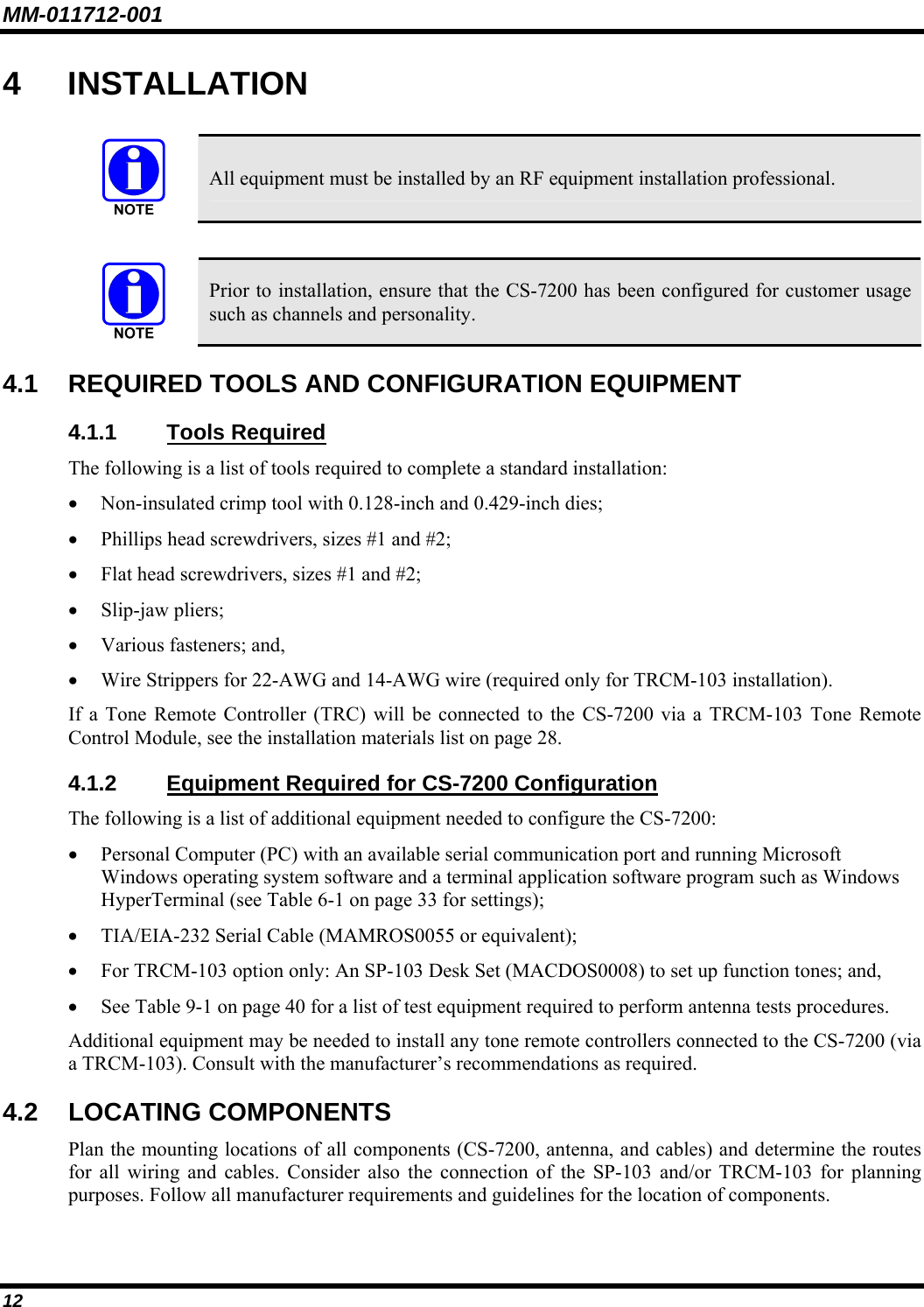MM-011712-001 12 4 INSTALLATION   All equipment must be installed by an RF equipment installation professional.    Prior to installation, ensure that the CS-7200 has been configured for customer usage such as channels and personality. 4.1  REQUIRED TOOLS AND CONFIGURATION EQUIPMENT 4.1.1 Tools Required The following is a list of tools required to complete a standard installation: • Non-insulated crimp tool with 0.128-inch and 0.429-inch dies; • Phillips head screwdrivers, sizes #1 and #2; • Flat head screwdrivers, sizes #1 and #2; • Slip-jaw pliers; • Various fasteners; and, • Wire Strippers for 22-AWG and 14-AWG wire (required only for TRCM-103 installation). If a Tone Remote Controller (TRC) will be connected to the CS-7200 via a TRCM-103 Tone Remote Control Module, see the installation materials list on page 28. 4.1.2 Equipment Required for CS-7200 Configuration The following is a list of additional equipment needed to configure the CS-7200: • Personal Computer (PC) with an available serial communication port and running Microsoft Windows operating system software and a terminal application software program such as Windows HyperTerminal (see Table 6-1 on page 33 for settings); • TIA/EIA-232 Serial Cable (MAMROS0055 or equivalent); • For TRCM-103 option only: An SP-103 Desk Set (MACDOS0008) to set up function tones; and, • See Table 9-1 on page 40 for a list of test equipment required to perform antenna tests procedures. Additional equipment may be needed to install any tone remote controllers connected to the CS-7200 (via a TRCM-103). Consult with the manufacturer’s recommendations as required. 4.2 LOCATING COMPONENTS Plan the mounting locations of all components (CS-7200, antenna, and cables) and determine the routes for all wiring and cables. Consider also the connection of the SP-103 and/or TRCM-103 for planning purposes. Follow all manufacturer requirements and guidelines for the location of components.  
