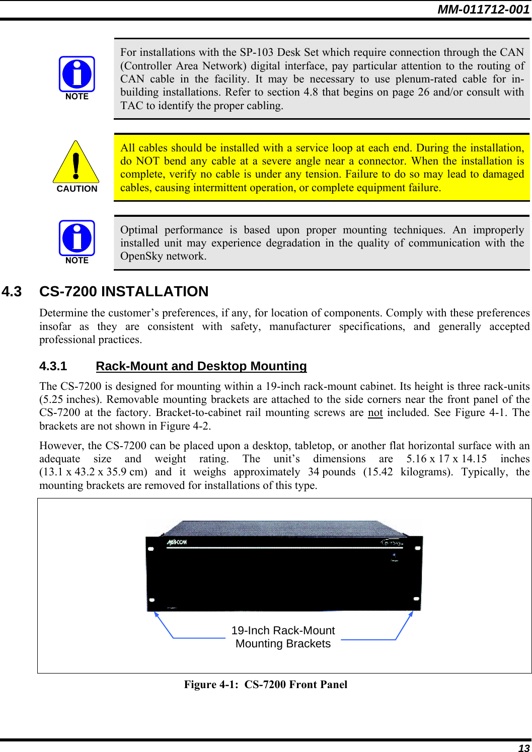 MM-011712-001 13  For installations with the SP-103 Desk Set which require connection through the CAN (Controller Area Network) digital interface, pay particular attention to the routing of CAN cable in the facility. It may be necessary to use plenum-rated cable for in-building installations. Refer to section 4.8 that begins on page 26 and/or consult with TAC to identify the proper cabling.  CAUTION  All cables should be installed with a service loop at each end. During the installation, do NOT bend any cable at a severe angle near a connector. When the installation is complete, verify no cable is under any tension. Failure to do so may lead to damaged cables, causing intermittent operation, or complete equipment failure.   Optimal performance is based upon proper mounting techniques. An improperly installed unit may experience degradation in the quality of communication with the OpenSky network. 4.3 CS-7200 INSTALLATION Determine the customer’s preferences, if any, for location of components. Comply with these preferences insofar as they are consistent with safety, manufacturer specifications, and generally accepted professional practices. 4.3.1  Rack-Mount and Desktop Mounting The CS-7200 is designed for mounting within a 19-inch rack-mount cabinet. Its height is three rack-units (5.25 inches). Removable mounting brackets are attached to the side corners near the front panel of the CS-7200 at the factory. Bracket-to-cabinet rail mounting screws are not included. See Figure 4-1. The brackets are not shown in Figure 4-2. However, the CS-7200 can be placed upon a desktop, tabletop, or another flat horizontal surface with an adequate size and weight rating. The unit’s dimensions are 5.16 x 17 x 14.15 inches (13.1 x 43.2 x 35.9 cm)  and  it  weighs  approximately 34 pounds (15.42 kilograms). Typically, the mounting brackets are removed for installations of this type.      Figure 4-1:  CS-7200 Front Panel  19-Inch Rack-Mount Mounting Brackets