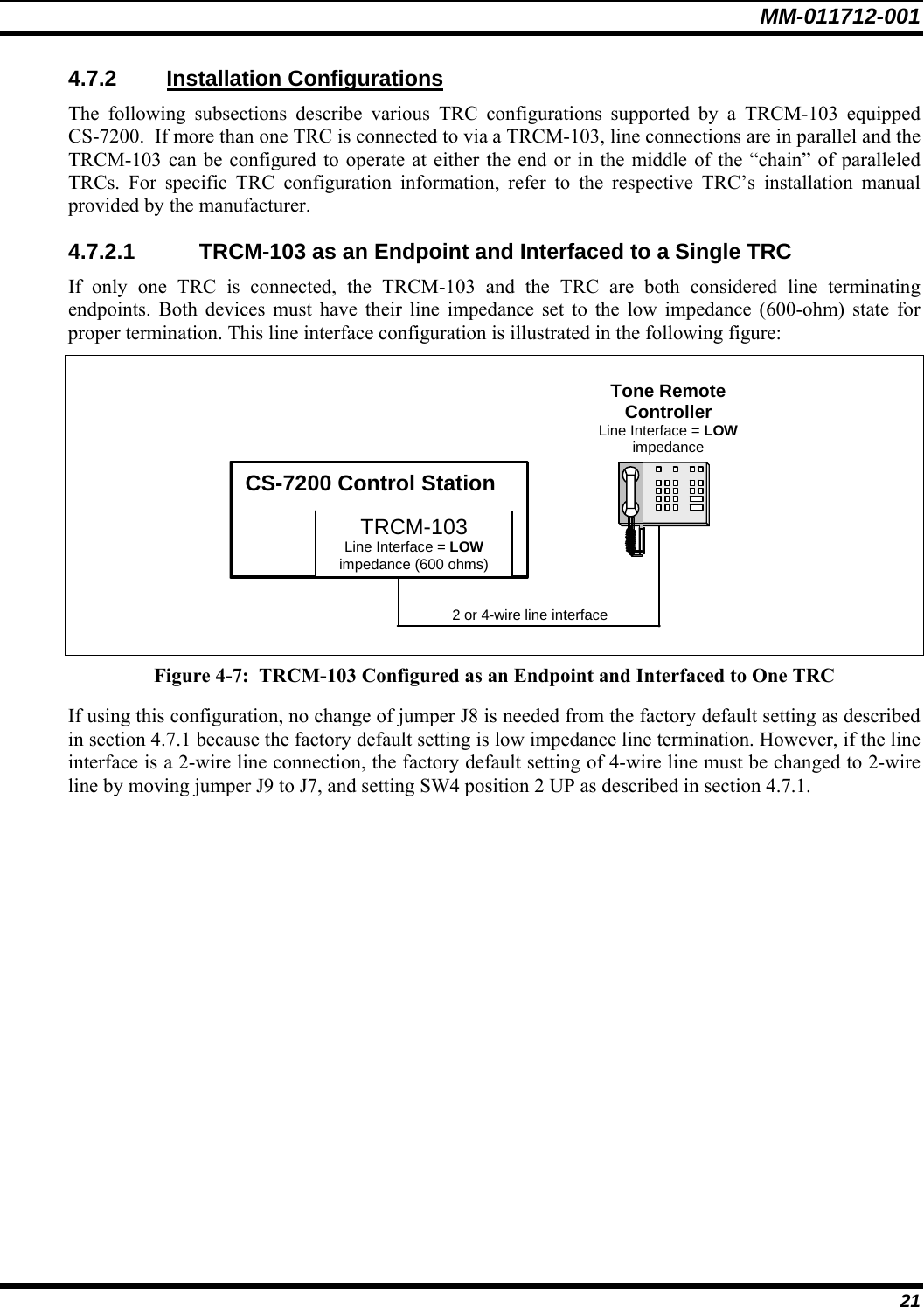 MM-011712-001 21 4.7.2 Installation Configurations The following subsections describe various TRC configurations supported by a TRCM-103 equipped CS-7200.  If more than one TRC is connected to via a TRCM-103, line connections are in parallel and the TRCM-103 can be configured to operate at either the end or in the middle of the “chain” of paralleled TRCs. For specific TRC configuration information, refer to the respective TRC’s installation manual provided by the manufacturer. 4.7.2.1  TRCM-103 as an Endpoint and Interfaced to a Single TRC If only one TRC is connected, the TRCM-103 and the TRC are both considered line terminating endpoints. Both devices must have their line impedance set to the low impedance (600-ohm) state for proper termination. This line interface configuration is illustrated in the following figure:   Tone Remote Controller Line Interface = LOW impedance CS-7200 Control Station TRCM-103 Line Interface = LOW impedance (600 ohms) 2 or 4-wire line interface   Figure 4-7:  TRCM-103 Configured as an Endpoint and Interfaced to One TRC If using this configuration, no change of jumper J8 is needed from the factory default setting as described in section 4.7.1 because the factory default setting is low impedance line termination. However, if the line interface is a 2-wire line connection, the factory default setting of 4-wire line must be changed to 2-wire line by moving jumper J9 to J7, and setting SW4 position 2 UP as described in section 4.7.1. 
