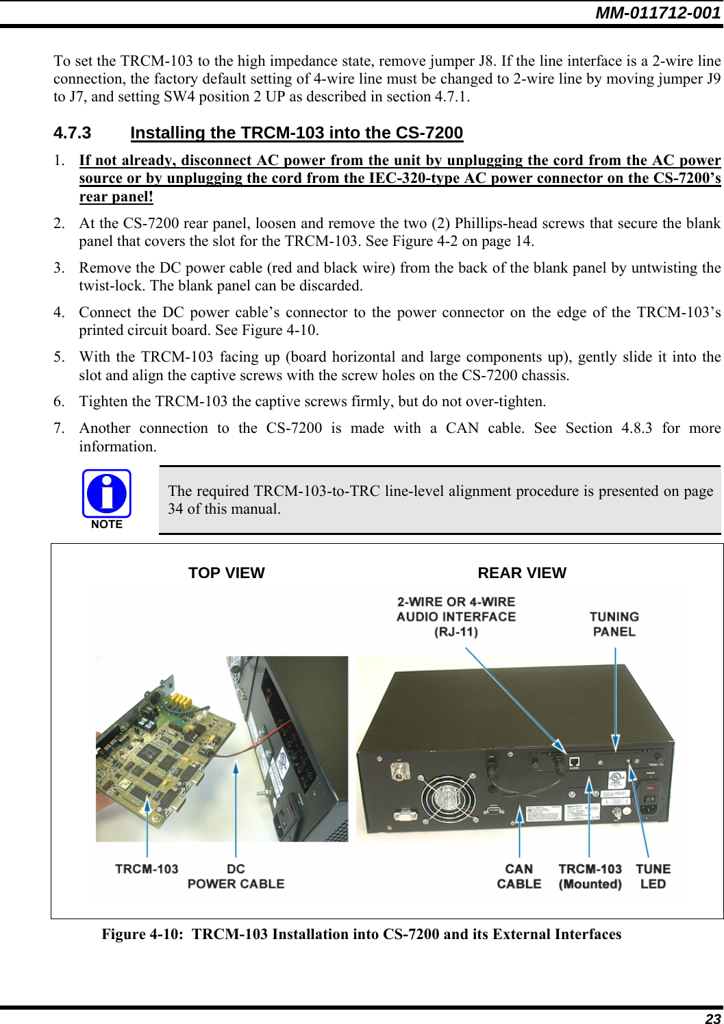 MM-011712-001 23 To set the TRCM-103 to the high impedance state, remove jumper J8. If the line interface is a 2-wire line connection, the factory default setting of 4-wire line must be changed to 2-wire line by moving jumper J9 to J7, and setting SW4 position 2 UP as described in section 4.7.1. 4.7.3  Installing the TRCM-103 into the CS-7200 1. If not already, disconnect AC power from the unit by unplugging the cord from the AC power source or by unplugging the cord from the IEC-320-type AC power connector on the CS-7200’s rear panel! 2. At the CS-7200 rear panel, loosen and remove the two (2) Phillips-head screws that secure the blank panel that covers the slot for the TRCM-103. See Figure 4-2 on page 14. 3. Remove the DC power cable (red and black wire) from the back of the blank panel by untwisting the twist-lock. The blank panel can be discarded. 4. Connect the DC power cable’s connector to the power connector on the edge of the TRCM-103’s printed circuit board. See Figure 4-10. 5. With the TRCM-103 facing up (board horizontal and large components up), gently slide it into the slot and align the captive screws with the screw holes on the CS-7200 chassis. 6. Tighten the TRCM-103 the captive screws firmly, but do not over-tighten. 7. Another connection to the CS-7200 is made with a CAN cable. See Section 4.8.3 for more information.   The required TRCM-103-to-TRC line-level alignment procedure is presented on page 34 of this manual.   TOP VIEW  REAR VIEW   Figure 4-10:  TRCM-103 Installation into CS-7200 and its External Interfaces 