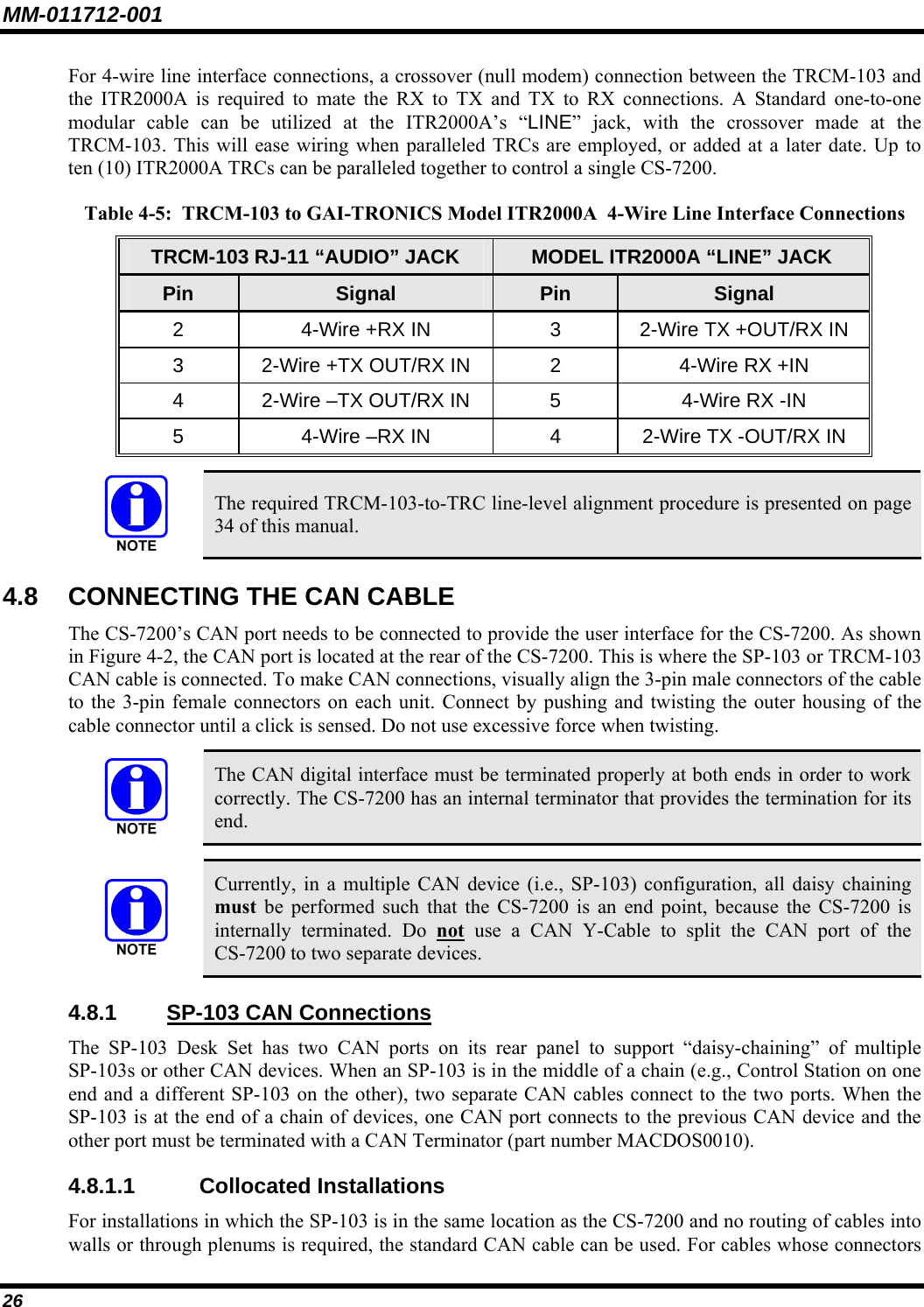 MM-011712-001 26 For 4-wire line interface connections, a crossover (null modem) connection between the TRCM-103 and the ITR2000A is required to mate the RX to TX and TX to RX connections. A Standard one-to-one modular cable can be utilized at the ITR2000A’s “LINE” jack, with the crossover made at the TRCM-103. This will ease wiring when paralleled TRCs are employed, or added at a later date. Up to ten (10) ITR2000A TRCs can be paralleled together to control a single CS-7200. Table 4-5:  TRCM-103 to GAI-TRONICS Model ITR2000A  4-Wire Line Interface Connections TRCM-103 RJ-11 “AUDIO” JACK  MODEL ITR2000A “LINE” JACK Pin  Signal  Pin  Signal 2  4-Wire +RX IN  3  2-Wire TX +OUT/RX IN 3  2-Wire +TX OUT/RX IN  2  4-Wire RX +IN 4  2-Wire –TX OUT/RX IN  5  4-Wire RX -IN 5  4-Wire –RX IN  4  2-Wire TX -OUT/RX IN   The required TRCM-103-to-TRC line-level alignment procedure is presented on page 34 of this manual. 4.8  CONNECTING THE CAN CABLE The CS-7200’s CAN port needs to be connected to provide the user interface for the CS-7200. As shown in Figure 4-2, the CAN port is located at the rear of the CS-7200. This is where the SP-103 or TRCM-103 CAN cable is connected. To make CAN connections, visually align the 3-pin male connectors of the cable to the 3-pin female connectors on each unit. Connect by pushing and twisting the outer housing of the cable connector until a click is sensed. Do not use excessive force when twisting.   The CAN digital interface must be terminated properly at both ends in order to work correctly. The CS-7200 has an internal terminator that provides the termination for its end.   Currently, in a multiple CAN device (i.e., SP-103) configuration, all daisy chaining must be performed such that the CS-7200 is an end point, because the CS-7200 is internally terminated. Do not use a CAN Y-Cable to split the CAN port of the CS-7200 to two separate devices. 4.8.1  SP-103 CAN Connections The SP-103 Desk Set has two CAN ports on its rear panel to support “daisy-chaining” of multiple SP-103s or other CAN devices. When an SP-103 is in the middle of a chain (e.g., Control Station on one end and a different SP-103 on the other), two separate CAN cables connect to the two ports. When the SP-103 is at the end of a chain of devices, one CAN port connects to the previous CAN device and the other port must be terminated with a CAN Terminator (part number MACDOS0010). 4.8.1.1 Collocated Installations For installations in which the SP-103 is in the same location as the CS-7200 and no routing of cables into walls or through plenums is required, the standard CAN cable can be used. For cables whose connectors 