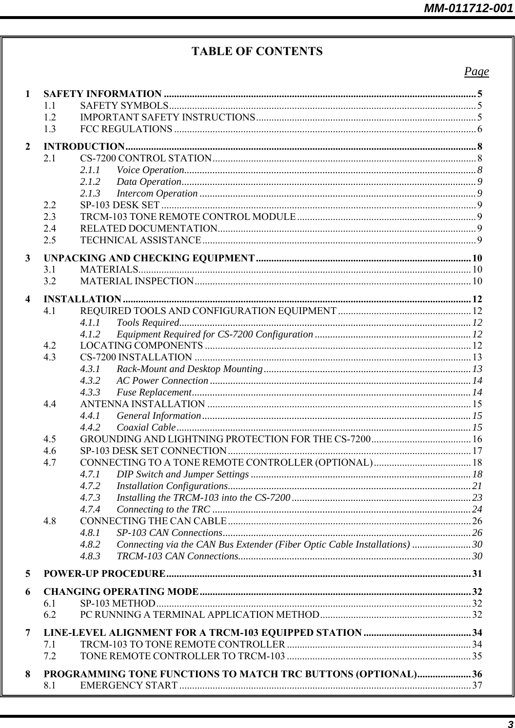 MM-011712-001 3 TABLE OF CONTENTS Page 1 SAFETY INFORMATION ..........................................................................................................................5 1.1 SAFETY SYMBOLS........................................................................................................................ 5 1.2 IMPORTANT SAFETY INSTRUCTIONS......................................................................................5 1.3 FCC REGULATIONS ......................................................................................................................6 2 INTRODUCTION......................................................................................................................................... 8 2.1 CS-7200 CONTROL STATION.......................................................................................................8 2.1.1 Voice Operation..................................................................................................................8 2.1.2 Data Operation...................................................................................................................9 2.1.3 Intercom Operation ............................................................................................................9 2.2 SP-103 DESK SET ...........................................................................................................................9 2.3 TRCM-103 TONE REMOTE CONTROL MODULE......................................................................9 2.4 RELATED DOCUMENTATION.....................................................................................................9 2.5 TECHNICAL ASSISTANCE........................................................................................................... 9 3 UNPACKING AND CHECKING EQUIPMENT....................................................................................10 3.1 MATERIALS..................................................................................................................................10 3.2 MATERIAL INSPECTION............................................................................................................ 10 4 INSTALLATION ........................................................................................................................................12 4.1 REQUIRED TOOLS AND CONFIGURATION EQUIPMENT ....................................................12 4.1.1 Tools Required..................................................................................................................12 4.1.2 Equipment Required for CS-7200 Configuration.............................................................12 4.2 LOCATING COMPONENTS ........................................................................................................12 4.3 CS-7200 INSTALLATION ............................................................................................................13 4.3.1 Rack-Mount and Desktop Mounting.................................................................................13 4.3.2 AC Power Connection ......................................................................................................14 4.3.3 Fuse Replacement.............................................................................................................14 4.4 ANTENNA INSTALLATION .......................................................................................................15 4.4.1 General Information.........................................................................................................15 4.4.2 Coaxial Cable...................................................................................................................15 4.5 GROUNDING AND LIGHTNING PROTECTION FOR THE CS-7200.......................................16 4.6 SP-103 DESK SET CONNECTION...............................................................................................17 4.7 CONNECTING TO A TONE REMOTE CONTROLLER (OPTIONAL)...................................... 18 4.7.1 DIP Switch and Jumper Settings ......................................................................................18 4.7.2 Installation Configurations...............................................................................................21 4.7.3 Installing the TRCM-103 into the CS-7200......................................................................23 4.7.4 Connecting to the TRC .....................................................................................................24 4.8 CONNECTING THE CAN CABLE...............................................................................................26 4.8.1 SP-103 CAN Connections.................................................................................................26 4.8.2 Connecting via the CAN Bus Extender (Fiber Optic Cable Installations) .......................30 4.8.3 TRCM-103 CAN Connections...........................................................................................30 5 POWER-UP PROCEDURE.......................................................................................................................31 6 CHANGING OPERATING MODE.......................................................................................................... 32 6.1 SP-103 METHOD...........................................................................................................................32 6.2 PC RUNNING A TERMINAL APPLICATION METHOD........................................................... 32 7 LINE-LEVEL ALIGNMENT FOR A TRCM-103 EQUIPPED STATION ..........................................34 7.1 TRCM-103 TO TONE REMOTE CONTROLLER ........................................................................34 7.2 TONE REMOTE CONTROLLER TO TRCM-103 ........................................................................35 8 PROGRAMMING TONE FUNCTIONS TO MATCH TRC BUTTONS (OPTIONAL).....................36 8.1 EMERGENCY START ..................................................................................................................37 