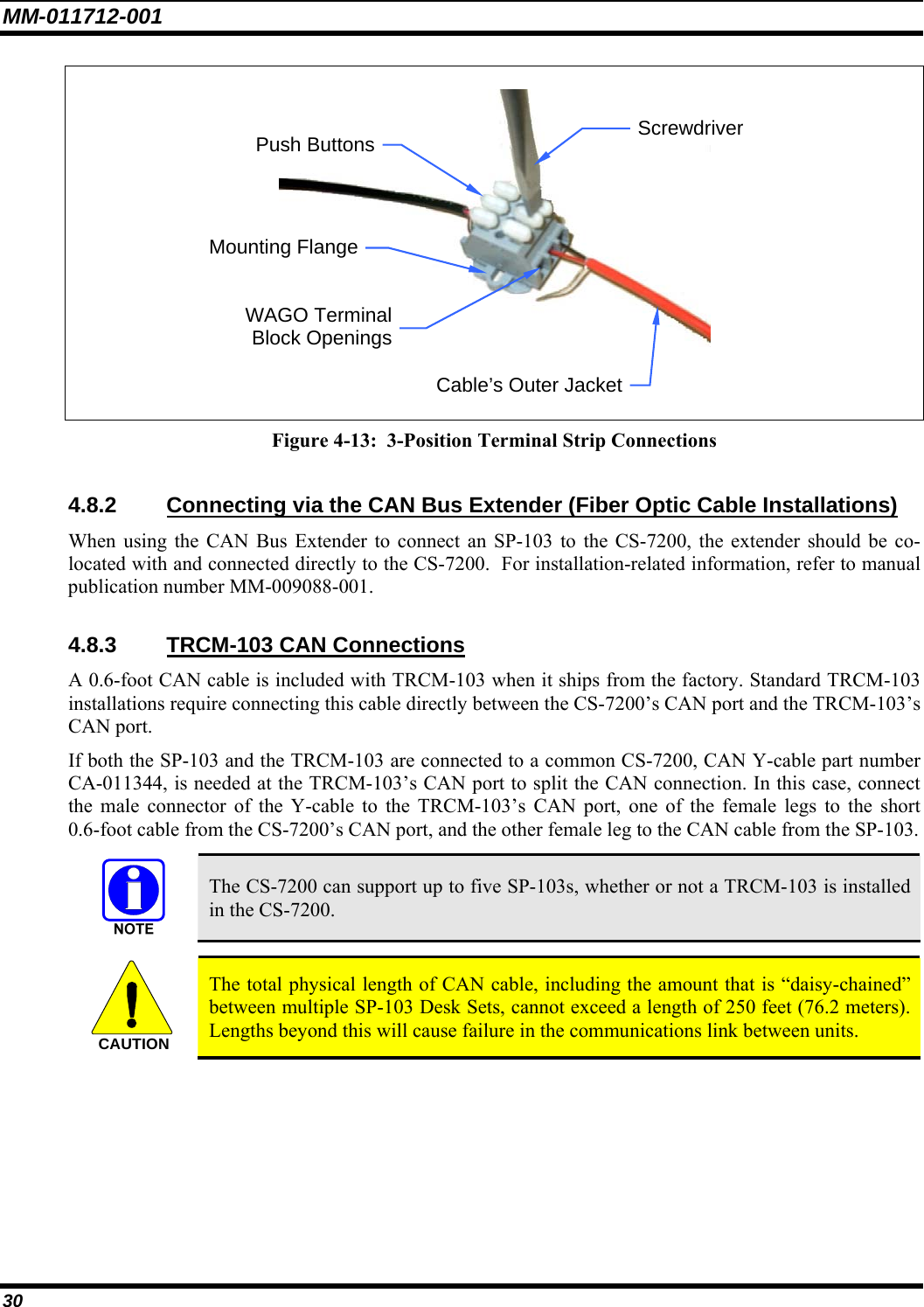 MM-011712-001 30  Figure 4-13:  3-Position Terminal Strip Connections  4.8.2  Connecting via the CAN Bus Extender (Fiber Optic Cable Installations) When using the CAN Bus Extender to connect an SP-103 to the CS-7200, the extender should be co-located with and connected directly to the CS-7200.  For installation-related information, refer to manual publication number MM-009088-001.  4.8.3  TRCM-103 CAN Connections A 0.6-foot CAN cable is included with TRCM-103 when it ships from the factory. Standard TRCM-103 installations require connecting this cable directly between the CS-7200’s CAN port and the TRCM-103’s CAN port. If both the SP-103 and the TRCM-103 are connected to a common CS-7200, CAN Y-cable part number CA-011344, is needed at the TRCM-103’s CAN port to split the CAN connection. In this case, connect the male connector of the Y-cable to the TRCM-103’s CAN port, one of the female legs to the short 0.6-foot cable from the CS-7200’s CAN port, and the other female leg to the CAN cable from the SP-103.   The CS-7200 can support up to five SP-103s, whether or not a TRCM-103 is installed in the CS-7200.  CAUTION  The total physical length of CAN cable, including the amount that is “daisy-chained” between multiple SP-103 Desk Sets, cannot exceed a length of 250 feet (76.2 meters). Lengths beyond this will cause failure in the communications link between units. WAGO TerminalBlock OpeningsCable’s Outer JacketPush Buttons Mounting FlangeScrewdriver 