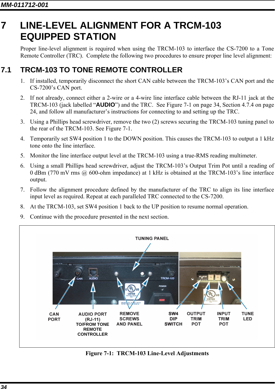 MM-011712-001 34 7  LINE-LEVEL ALIGNMENT FOR A TRCM-103 EQUIPPED STATION Proper line-level alignment is required when using the TRCM-103 to interface the CS-7200 to a Tone Remote Controller (TRC).  Complete the following two procedures to ensure proper line level alignment: 7.1  TRCM-103 TO TONE REMOTE CONTROLLER 1. If installed, temporarily disconnect the short CAN cable between the TRCM-103’s CAN port and the CS-7200’s CAN port. 2. If not already, connect either a 2-wire or a 4-wire line interface cable between the RJ-11 jack at the TRCM-103 (jack labelled “AUDIO”) and the TRC.  See Figure 7-1 on page 34, Section 4.7.4 on page 24, and follow all manufacturer’s instructions for connecting to and setting up the TRC. 3. Using a Phillips head screwdriver, remove the two (2) screws securing the TRCM-103 tuning panel to the rear of the TRCM-103. See Figure 7-1. 4. Temporarily set SW4 position 1 to the DOWN position. This causes the TRCM-103 to output a 1 kHz tone onto the line interface. 5. Monitor the line interface output level at the TRCM-103 using a true-RMS reading multimeter. 6. Using a small Phillips head screwdriver, adjust the TRCM-103’s Output Trim Pot until a reading of 0 dBm (770 mV rms @ 600-ohm impedance) at 1 kHz is obtained at the TRCM-103’s line interface output. 7. Follow the alignment procedure defined by the manufacturer of the TRC to align its line interface input level as required. Repeat at each paralleled TRC connected to the CS-7200. 8. At the TRCM-103, set SW4 position 1 back to the UP position to resume normal operation. 9. Continue with the procedure presented in the next section.   Figure 7-1:  TRCM-103 Line-Level Adjustments  TO/FROM TONE REMOTE CONTROLLER 