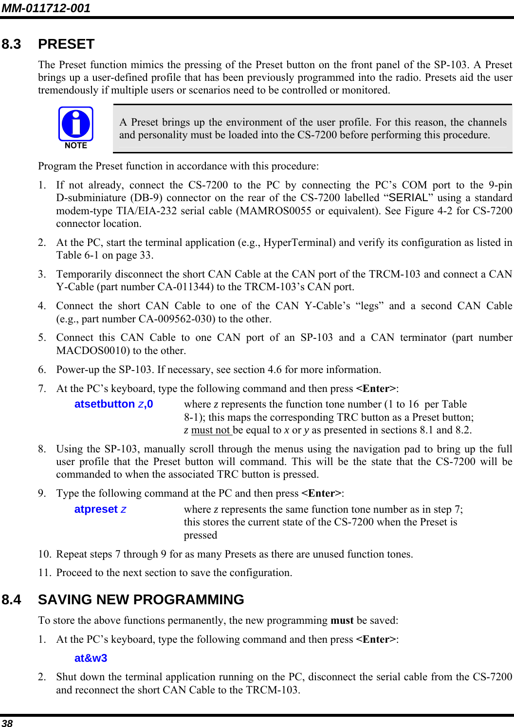 MM-011712-001 38 8.3 PRESET The Preset function mimics the pressing of the Preset button on the front panel of the SP-103. A Preset brings up a user-defined profile that has been previously programmed into the radio. Presets aid the user tremendously if multiple users or scenarios need to be controlled or monitored.   A Preset brings up the environment of the user profile. For this reason, the channels and personality must be loaded into the CS-7200 before performing this procedure. Program the Preset function in accordance with this procedure: 1. If not already, connect the CS-7200 to the PC by connecting the PC’s COM port to the 9-pin D-subminiature (DB-9) connector on the rear of the CS-7200 labelled “SERIAL” using a standard modem-type TIA/EIA-232 serial cable (MAMROS0055 or equivalent). See Figure 4-2 for CS-7200 connector location. 2. At the PC, start the terminal application (e.g., HyperTerminal) and verify its configuration as listed in Table 6-1 on page 33. 3. Temporarily disconnect the short CAN Cable at the CAN port of the TRCM-103 and connect a CAN Y-Cable (part number CA-011344) to the TRCM-103’s CAN port. 4. Connect the short CAN Cable to one of the CAN Y-Cable’s “legs” and a second CAN Cable (e.g., part number CA-009562-030) to the other. 5. Connect this CAN Cable to one CAN port of an SP-103 and a CAN terminator (part number MACDOS0010) to the other. 6. Power-up the SP-103. If necessary, see section 4.6 for more information. 7. At the PC’s keyboard, type the following command and then press &lt;Enter&gt;: atsetbutton z,0  where z represents the function tone number (1 to 16  per Table 8-1); this maps the corresponding TRC button as a Preset button; z must not be equal to x or y as presented in sections 8.1 and 8.2. 8. Using the SP-103, manually scroll through the menus using the navigation pad to bring up the full user profile that the Preset button will command. This will be the state that the CS-7200 will be commanded to when the associated TRC button is pressed. 9. Type the following command at the PC and then press &lt;Enter&gt;: atpreset z   where z represents the same function tone number as in step 7; this stores the current state of the CS-7200 when the Preset is pressed 10. Repeat steps 7 through 9 for as many Presets as there are unused function tones. 11. Proceed to the next section to save the configuration. 8.4 SAVING NEW PROGRAMMING To store the above functions permanently, the new programming must be saved: 1. At the PC’s keyboard, type the following command and then press &lt;Enter&gt;: at&amp;w3 2. Shut down the terminal application running on the PC, disconnect the serial cable from the CS-7200 and reconnect the short CAN Cable to the TRCM-103. 