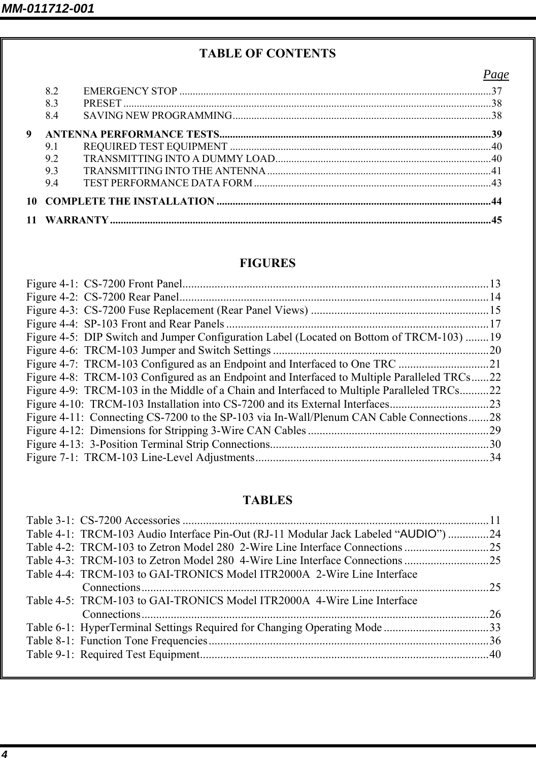 MM-011712-001 4 TABLE OF CONTENTS Page 8.2 EMERGENCY STOP .....................................................................................................................37 8.3 PRESET ..........................................................................................................................................38 8.4 SAVING NEW PROGRAMMING.................................................................................................38 9 ANTENNA PERFORMANCE TESTS......................................................................................................39 9.1 REQUIRED TEST EQUIPMENT ..................................................................................................40 9.2 TRANSMITTING INTO A DUMMY LOAD.................................................................................40 9.3 TRANSMITTING INTO THE ANTENNA ....................................................................................41 9.4 TEST PERFORMANCE DATA FORM .........................................................................................43 10 COMPLETE THE INSTALLATION .......................................................................................................44 11 WARRANTY ...............................................................................................................................................45  FIGURES Figure 4-1:  CS-7200 Front Panel.........................................................................................................13 Figure 4-2:  CS-7200 Rear Panel..........................................................................................................14 Figure 4-3:  CS-7200 Fuse Replacement (Rear Panel Views) .............................................................15 Figure 4-4:  SP-103 Front and Rear Panels ..........................................................................................17 Figure 4-5:  DIP Switch and Jumper Configuration Label (Located on Bottom of TRCM-103) ........19 Figure 4-6:  TRCM-103 Jumper and Switch Settings ..........................................................................20 Figure 4-7:  TRCM-103 Configured as an Endpoint and Interfaced to One TRC ...............................21 Figure 4-8:  TRCM-103 Configured as an Endpoint and Interfaced to Multiple Paralleled TRCs......22 Figure 4-9:  TRCM-103 in the Middle of a Chain and Interfaced to Multiple Paralleled TRCs..........22 Figure 4-10:  TRCM-103 Installation into CS-7200 and its External Interfaces..................................23 Figure 4-11:  Connecting CS-7200 to the SP-103 via In-Wall/Plenum CAN Cable Connections.......28 Figure 4-12:  Dimensions for Stripping 3-Wire CAN Cables ..............................................................29 Figure 4-13:  3-Position Terminal Strip Connections...........................................................................30 Figure 7-1:  TRCM-103 Line-Level Adjustments................................................................................34  TABLES Table 3-1:  CS-7200 Accessories .........................................................................................................11 Table 4-1:  TRCM-103 Audio Interface Pin-Out (RJ-11 Modular Jack Labeled “AUDIO”) ..............24 Table 4-2:  TRCM-103 to Zetron Model 280  2-Wire Line Interface Connections .............................25 Table 4-3:  TRCM-103 to Zetron Model 280  4-Wire Line Interface Connections .............................25 Table 4-4:  TRCM-103 to GAI-TRONICS Model ITR2000A  2-Wire Line Interface Connections.......................................................................................................................25 Table 4-5:  TRCM-103 to GAI-TRONICS Model ITR2000A  4-Wire Line Interface Connections.......................................................................................................................26 Table 6-1:  HyperTerminal Settings Required for Changing Operating Mode ....................................33 Table 8-1:  Function Tone Frequencies................................................................................................36 Table 9-1:  Required Test Equipment...................................................................................................40  