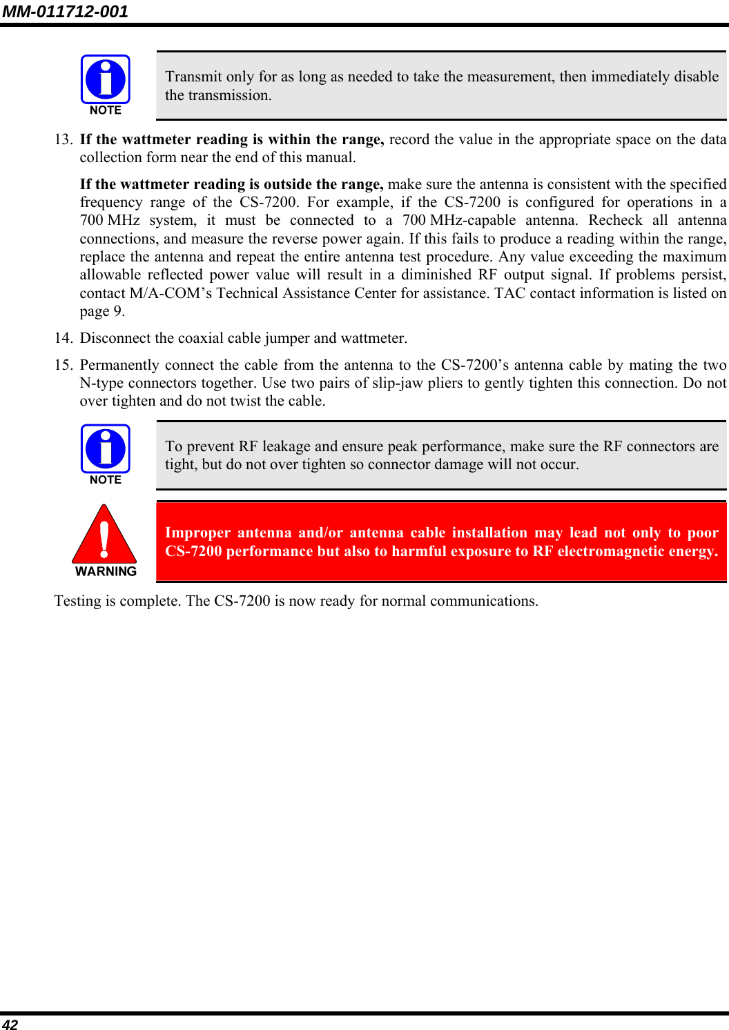 MM-011712-001 42  Transmit only for as long as needed to take the measurement, then immediately disable the transmission. 13. If the wattmeter reading is within the range, record the value in the appropriate space on the data collection form near the end of this manual. If the wattmeter reading is outside the range, make sure the antenna is consistent with the specified frequency range of the CS-7200. For example, if the CS-7200 is configured for operations in a 700 MHz system, it must be connected to a 700 MHz-capable antenna. Recheck all antenna connections, and measure the reverse power again. If this fails to produce a reading within the range, replace the antenna and repeat the entire antenna test procedure. Any value exceeding the maximum allowable reflected power value will result in a diminished RF output signal. If problems persist, contact M/A-COM’s Technical Assistance Center for assistance. TAC contact information is listed on page 9. 14. Disconnect the coaxial cable jumper and wattmeter. 15. Permanently connect the cable from the antenna to the CS-7200’s antenna cable by mating the two N-type connectors together. Use two pairs of slip-jaw pliers to gently tighten this connection. Do not over tighten and do not twist the cable.   To prevent RF leakage and ensure peak performance, make sure the RF connectors are tight, but do not over tighten so connector damage will not occur.   Improper antenna and/or antenna cable installation may lead not only to poor CS-7200 performance but also to harmful exposure to RF electromagnetic energy. Testing is complete. The CS-7200 is now ready for normal communications. 