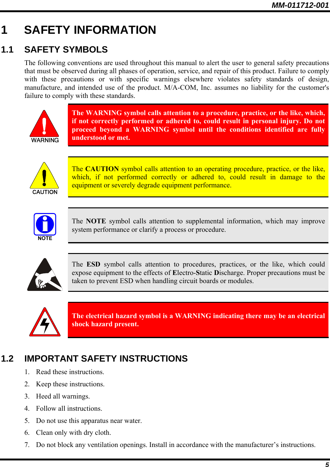 MM-011712-001 5 1 SAFETY INFORMATION 1.1 SAFETY SYMBOLS The following conventions are used throughout this manual to alert the user to general safety precautions that must be observed during all phases of operation, service, and repair of this product. Failure to comply with these precautions or with specific warnings elsewhere violates safety standards of design, manufacture, and intended use of the product. M/A-COM, Inc. assumes no liability for the customer&apos;s failure to comply with these standards.  The WARNING symbol calls attention to a procedure, practice, or the like, which, if not correctly performed or adhered to, could result in personal injury. Do not proceed beyond a WARNING symbol until the conditions identified are fully understood or met.   CAUTION  The CAUTION symbol calls attention to an operating procedure, practice, or the like, which, if not performed correctly or adhered to, could result in damage to the equipment or severely degrade equipment performance.    The  NOTE symbol calls attention to supplemental information, which may improve system performance or clarify a process or procedure.    The  ESD symbol calls attention to procedures, practices, or the like, which could expose equipment to the effects of Electro-Static Discharge. Proper precautions must be taken to prevent ESD when handling circuit boards or modules.    The electrical hazard symbol is a WARNING indicating there may be an electrical shock hazard present.  1.2  IMPORTANT SAFETY INSTRUCTIONS 1. Read these instructions. 2. Keep these instructions. 3. Heed all warnings. 4. Follow all instructions. 5. Do not use this apparatus near water. 6. Clean only with dry cloth. 7. Do not block any ventilation openings. Install in accordance with the manufacturer’s instructions. 