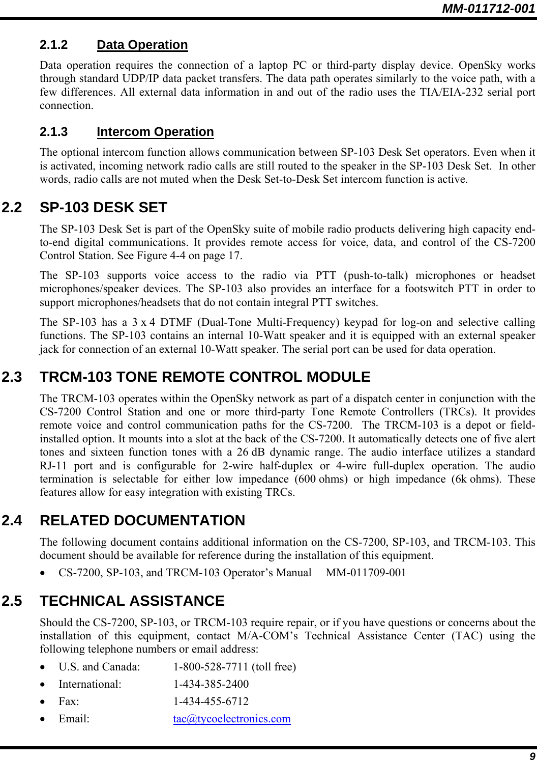 MM-011712-001 9 2.1.2 Data Operation Data operation requires the connection of a laptop PC or third-party display device. OpenSky works through standard UDP/IP data packet transfers. The data path operates similarly to the voice path, with a few differences. All external data information in and out of the radio uses the TIA/EIA-232 serial port connection. 2.1.3 Intercom Operation The optional intercom function allows communication between SP-103 Desk Set operators. Even when it is activated, incoming network radio calls are still routed to the speaker in the SP-103 Desk Set.  In other words, radio calls are not muted when the Desk Set-to-Desk Set intercom function is active. 2.2  SP-103 DESK SET The SP-103 Desk Set is part of the OpenSky suite of mobile radio products delivering high capacity end-to-end digital communications. It provides remote access for voice, data, and control of the CS-7200 Control Station. See Figure 4-4 on page 17. The SP-103 supports voice access to the radio via PTT (push-to-talk) microphones or headset microphones/speaker devices. The SP-103 also provides an interface for a footswitch PTT in order to support microphones/headsets that do not contain integral PTT switches. The SP-103 has a 3 x 4 DTMF (Dual-Tone Multi-Frequency) keypad for log-on and selective calling functions. The SP-103 contains an internal 10-Watt speaker and it is equipped with an external speaker jack for connection of an external 10-Watt speaker. The serial port can be used for data operation. 2.3 TRCM-103 TONE REMOTE CONTROL MODULE The TRCM-103 operates within the OpenSky network as part of a dispatch center in conjunction with the CS-7200 Control Station and one or more third-party Tone Remote Controllers (TRCs). It provides remote voice and control communication paths for the CS-7200.  The TRCM-103 is a depot or field-installed option. It mounts into a slot at the back of the CS-7200. It automatically detects one of five alert tones and sixteen function tones with a 26 dB dynamic range. The audio interface utilizes a standard RJ-11 port and is configurable for 2-wire half-duplex or 4-wire full-duplex operation. The audio termination is selectable for either low impedance (600 ohms) or high impedance (6k ohms). These features allow for easy integration with existing TRCs. 2.4 RELATED DOCUMENTATION The following document contains additional information on the CS-7200, SP-103, and TRCM-103. This document should be available for reference during the installation of this equipment. • CS-7200, SP-103, and TRCM-103 Operator’s Manual  MM-011709-001 2.5 TECHNICAL ASSISTANCE Should the CS-7200, SP-103, or TRCM-103 require repair, or if you have questions or concerns about the installation of this equipment, contact M/A-COM’s Technical Assistance Center (TAC) using the following telephone numbers or email address: • U.S. and Canada:  1-800-528-7711 (toll free) • International: 1-434-385-2400 • Fax: 1-434-455-6712 • Email:  tac@tycoelectronics.com 