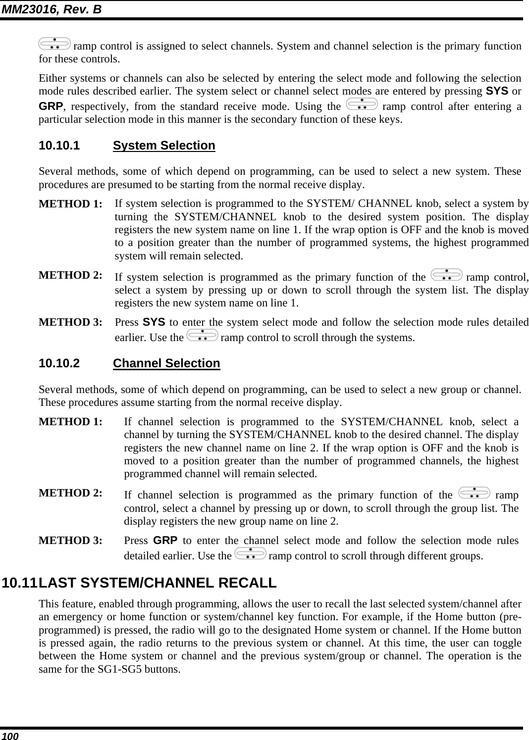 MM23016, Rev. B 100  ramp control is assigned to select channels. System and channel selection is the primary function for these controls. Either systems or channels can also be selected by entering the select mode and following the selection mode rules described earlier. The system select or channel select modes are entered by pressing SYS or GRP, respectively, from the standard receive mode. Using the   ramp control after entering a particular selection mode in this manner is the secondary function of these keys. 10.10.1 System Selection Several methods, some of which depend on programming, can be used to select a new system. These procedures are presumed to be starting from the normal receive display.  METHOD 1: If system selection is programmed to the SYSTEM/ CHANNEL knob, select a system by turning the SYSTEM/CHANNEL knob to the desired system position. The display registers the new system name on line 1. If the wrap option is OFF and the knob is moved to a position greater than the number of programmed systems, the highest programmed system will remain selected.  METHOD 2: If system selection is programmed as the primary function of the   ramp control, select a system by pressing up or down to scroll through the system list. The display registers the new system name on line 1.  METHOD 3: Press SYS to enter the system select mode and follow the selection mode rules detailed earlier. Use the   ramp control to scroll through the systems.  10.10.2 Channel Selection Several methods, some of which depend on programming, can be used to select a new group or channel. These procedures assume starting from the normal receive display. METHOD 1: If channel selection is programmed to the SYSTEM/CHANNEL knob, select a channel by turning the SYSTEM/CHANNEL knob to the desired channel. The display registers the new channel name on line 2. If the wrap option is OFF and the knob is moved to a position greater than the number of programmed channels, the highest programmed channel will remain selected.  METHOD 2: If channel selection is programmed as the primary function of the   ramp control, select a channel by pressing up or down, to scroll through the group list. The display registers the new group name on line 2. METHOD 3: Press GRP to enter the channel select mode and follow the selection mode rules detailed earlier. Use the   ramp control to scroll through different groups.  10.11 LAST SYSTEM/CHANNEL RECALL  This feature, enabled through programming, allows the user to recall the last selected system/channel after an emergency or home function or system/channel key function. For example, if the Home button (pre-programmed) is pressed, the radio will go to the designated Home system or channel. If the Home button is pressed again, the radio returns to the previous system or channel. At this time, the user can toggle between the Home system or channel and the previous system/group or channel. The operation is the same for the SG1-SG5 buttons. 