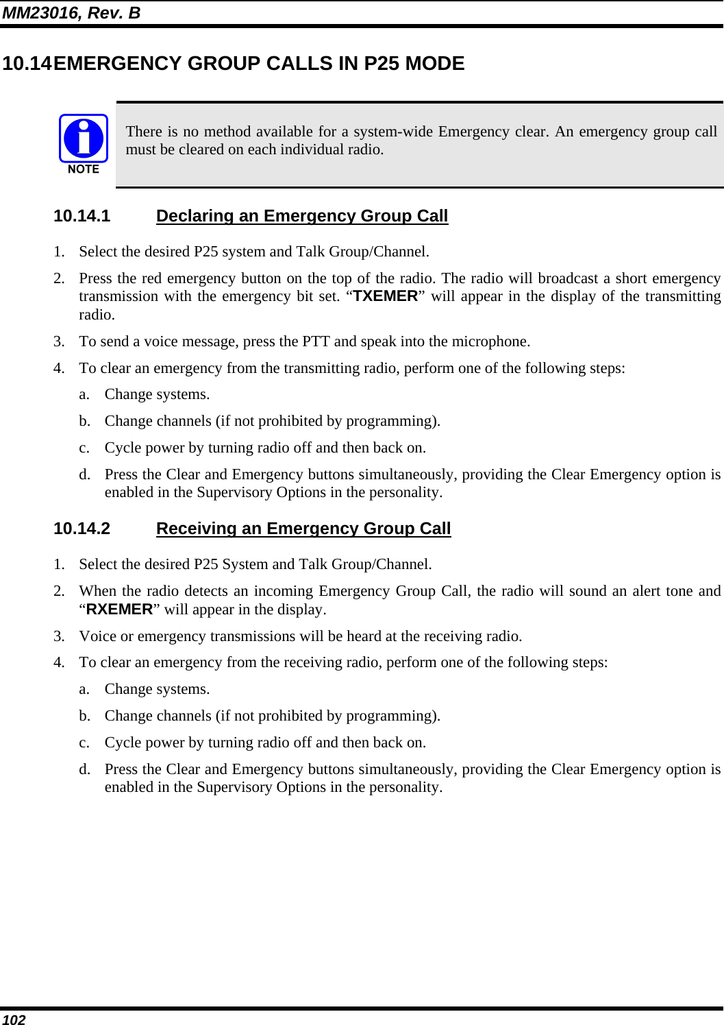 MM23016, Rev. B 102 10.14 EMERGENCY  GROUP  CALLS IN P25 MODE   There is no method available for a system-wide Emergency clear. An emergency group call must be cleared on each individual radio. 10.14.1  Declaring an Emergency Group Call 1. Select the desired P25 system and Talk Group/Channel. 2. Press the red emergency button on the top of the radio. The radio will broadcast a short emergency transmission with the emergency bit set. “TXEMER” will appear in the display of the transmitting radio. 3. To send a voice message, press the PTT and speak into the microphone. 4. To clear an emergency from the transmitting radio, perform one of the following steps: a. Change systems. b. Change channels (if not prohibited by programming). c. Cycle power by turning radio off and then back on. d. Press the Clear and Emergency buttons simultaneously, providing the Clear Emergency option is enabled in the Supervisory Options in the personality. 10.14.2  Receiving an Emergency Group Call 1. Select the desired P25 System and Talk Group/Channel. 2. When the radio detects an incoming Emergency Group Call, the radio will sound an alert tone and “RXEMER” will appear in the display. 3. Voice or emergency transmissions will be heard at the receiving radio. 4. To clear an emergency from the receiving radio, perform one of the following steps: a. Change systems. b. Change channels (if not prohibited by programming). c. Cycle power by turning radio off and then back on.  d. Press the Clear and Emergency buttons simultaneously, providing the Clear Emergency option is enabled in the Supervisory Options in the personality. 
