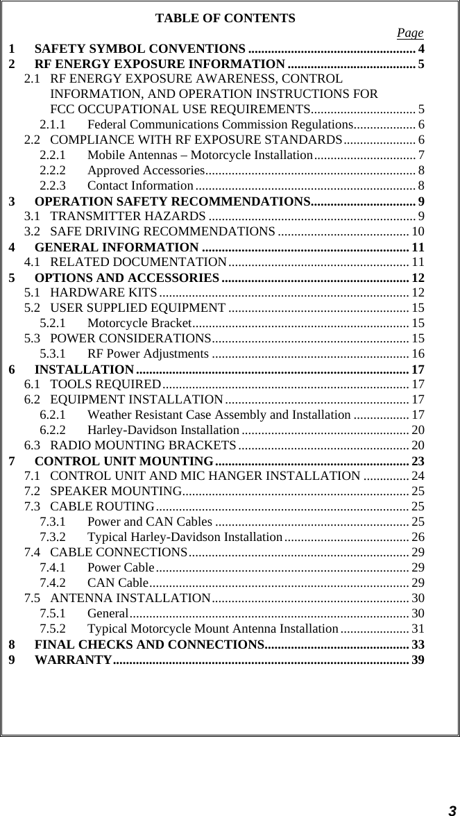 3 TABLE OF CONTENTS  Page 1 SAFETY SYMBOL CONVENTIONS ................................................... 4 2 RF ENERGY EXPOSURE INFORMATION ....................................... 5 2.1 RF ENERGY EXPOSURE AWARENESS, CONTROL INFORMATION, AND OPERATION INSTRUCTIONS FOR FCC OCCUPATIONAL USE REQUIREMENTS................................ 5 2.1.1 Federal Communications Commission Regulations................... 6 2.2 COMPLIANCE WITH RF EXPOSURE STANDARDS...................... 6 2.2.1 Mobile Antennas – Motorcycle Installation............................... 7 2.2.2 Approved Accessories................................................................ 8 2.2.3 Contact Information................................................................... 8 3 OPERATION SAFETY RECOMMENDATIONS................................ 9 3.1 TRANSMITTER HAZARDS ...............................................................9 3.2 SAFE DRIVING RECOMMENDATIONS ........................................ 10 4 GENERAL INFORMATION ............................................................... 11 4.1 RELATED DOCUMENTATION....................................................... 11 5 OPTIONS AND ACCESSORIES ......................................................... 12 5.1 HARDWARE KITS............................................................................ 12 5.2 USER SUPPLIED EQUIPMENT ....................................................... 15 5.2.1 Motorcycle Bracket.................................................................. 15 5.3 POWER CONSIDERATIONS............................................................ 15 5.3.1 RF Power Adjustments ............................................................ 16 6 INSTALLATION................................................................................... 17 6.1 TOOLS REQUIRED........................................................................... 17 6.2 EQUIPMENT INSTALLATION........................................................ 17 6.2.1 Weather Resistant Case Assembly and Installation ................. 17 6.2.2 Harley-Davidson Installation ................................................... 20 6.3 RADIO MOUNTING BRACKETS.................................................... 20 7 CONTROL UNIT MOUNTING........................................................... 23 7.1 CONTROL UNIT AND MIC HANGER INSTALLATION .............. 24 7.2 SPEAKER MOUNTING..................................................................... 25 7.3 CABLE ROUTING............................................................................. 25 7.3.1 Power and CAN Cables ........................................................... 25 7.3.2 Typical Harley-Davidson Installation...................................... 26 7.4 CABLE CONNECTIONS................................................................... 29 7.4.1 Power Cable............................................................................. 29 7.4.2 CAN Cable............................................................................... 29 7.5 ANTENNA INSTALLATION............................................................ 30 7.5.1 General..................................................................................... 30 7.5.2 Typical Motorcycle Mount Antenna Installation ..................... 31 8 FINAL CHECKS AND CONNECTIONS............................................ 33 9 WARRANTY.......................................................................................... 39  