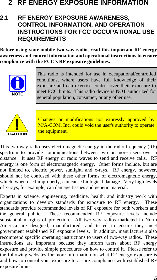 5 2  RF ENERGY EXPOSURE INFORMATION 2.1  RF ENERGY EXPOSURE AWARENESS, CONTROL INFORMATION, AND OPERATION INSTRUCTIONS FOR FCC OCCUPATIONAL USE REQUIREMENTS Before using your mobile two-way radio, read this important RF energy awareness and control information and operational instructions to ensure compliance with the FCC’s RF exposure guidelines.  This radio is intended for use in occupational/controlled conditions, where users have full knowledge of their exposure and can exercise control over their exposure to meet FCC limits.  This radio device is NOT authorized for general population, consumer, or any other use.  CAUTION Changes or modifications not expressly approved by  M/A-COM, Inc. could void the user&apos;s authority to operate the equipment. This two-way radio uses electromagnetic energy in the radio frequency (RF) spectrum to provide communications between two or more users over a distance.  It uses RF energy or radio waves to send and receive calls.  RF energy is one form of electromagnetic energy.  Other forms include, but are not limited to, electric power, sunlight, and x-rays.  RF energy, however, should not be confused with these other forms of electromagnetic energy, which, when used improperly, can cause biological damage.  Very high levels of x-rays, for example, can damage tissues and genetic material. Experts in science, engineering, medicine, health, and industry work with organizations to develop standards for exposure to RF energy.  These standards provide recommended levels of RF exposure for both workers and the general public.  These recommended RF exposure levels include substantial margins of protection.  All two-way radios marketed in North America are designed, manufactured, and tested to ensure they meet government established RF exposure levels.  In addition, manufacturers also recommend specific operating instructions to users of two-way radios.  These instructions are important because they inform users about RF energy exposure and provide simple procedures on how to control it.  Please refer to the following websites for more information on what RF energy exposure is and how to control your exposure to assure compliance with established RF exposure limits. 