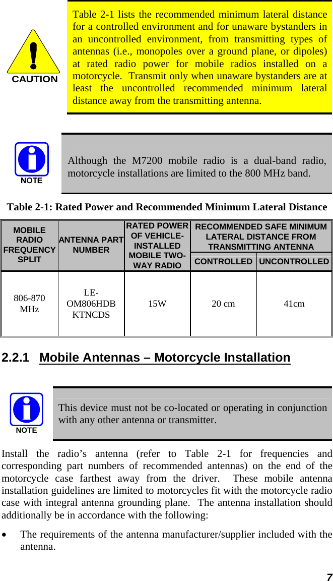 7  CAUTION Table 2-1 lists the recommended minimum lateral distance for a controlled environment and for unaware bystanders in an uncontrolled environment, from transmitting types of antennas (i.e., monopoles over a ground plane, or dipoles) at rated radio power for mobile radios installed on a motorcycle.  Transmit only when unaware bystanders are at least the uncontrolled recommended minimum lateral distance away from the transmitting antenna.   Although the M7200 mobile radio is a dual-band radio, motorcycle installations are limited to the 800 MHz band. Table 2-1: Rated Power and Recommended Minimum Lateral Distance RECOMMENDED SAFE MINIMUM LATERAL DISTANCE FROM TRANSMITTING ANTENNA MOBILE RADIO FREQUENCY SPLIT ANTENNA PART NUMBER RATED POWER OF VEHICLE-INSTALLED MOBILE TWO-WAY RADIO  CONTROLLED UNCONTROLLED 806-870 MHz LE-OM806HDBKTNCDS  15W 20 cm  41cm 2.2.1  Mobile Antennas – Motorcycle Installation  NOTE  This device must not be co-located or operating in conjunction with any other antenna or transmitter. Install the radio’s antenna (refer to Table 2-1 for frequencies and corresponding part numbers of recommended antennas) on the end of the motorcycle case farthest away from the driver.  These mobile antenna installation guidelines are limited to motorcycles fit with the motorcycle radio case with integral antenna grounding plane.  The antenna installation should additionally be in accordance with the following: • The requirements of the antenna manufacturer/supplier included with the antenna. 
