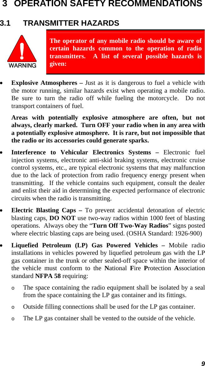 9 3  OPERATION SAFETY RECOMMENDATIONS 3.1 TRANSMITTER HAZARDS  The operator of any mobile radio should be aware of certain hazards common to the operation of radio transmitters.  A list of several possible hazards is given: • Explosive Atmospheres – Just as it is dangerous to fuel a vehicle with the motor running, similar hazards exist when operating a mobile radio.  Be sure to turn the radio off while fueling the motorcycle.  Do not transport containers of fuel.  Areas with potentially explosive atmosphere are often, but not always, clearly marked.  Turn OFF your radio when in any area with a potentially explosive atmosphere.  It is rare, but not impossible that the radio or its accessories could generate sparks. • Interference to Vehicular Electronics Systems – Electronic fuel injection systems, electronic anti-skid braking systems, electronic cruise control systems, etc., are typical electronic systems that may malfunction due to the lack of protection from radio frequency energy present when transmitting.  If the vehicle contains such equipment, consult the dealer and enlist their aid in determining the expected performance of electronic circuits when the radio is transmitting. • Electric Blasting Caps – To prevent accidental detonation of electric blasting caps, DO NOT use two-way radios within 1000 feet of blasting operations.  Always obey the “Turn Off Two-Way Radios” signs posted where electric blasting caps are being used. (OSHA Standard: 1926-900) • Liquefied Petroleum (LP) Gas Powered Vehicles – Mobile radio installations in vehicles powered by liquefied petroleum gas with the LP gas container in the trunk or other sealed-off space within the interior of the vehicle must conform to the National  Fire  Protection  Association standard NFPA 58 requiring: o The space containing the radio equipment shall be isolated by a seal from the space containing the LP gas container and its fittings. o Outside filling connections shall be used for the LP gas container. o The LP gas container shall be vented to the outside of the vehicle. 
