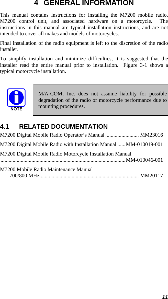 11 4 GENERAL INFORMATION This manual contains instructions for installing the M7200 mobile radio, M7200 control unit, and associated hardware on a motorcycle.  The instructions in this manual are typical installation instructions, and are not intended to cover all makes and models of motorcycles. Final installation of the radio equipment is left to the discretion of the radio installer. To simplify installation and minimize difficulties, it is suggested that the installer read the entire manual prior to installation.  Figure 3-1 shows a typical motorcycle installation.   M/A-COM, Inc. does not assume liability for possible degradation of the radio or motorcycle performance due to mounting procedures. 4.1 RELATED DOCUMENTATION M7200 Digital Mobile Radio Operator’s Manual ......................... MM23016 M7200 Digital Mobile Radio with Installation Manual ......MM-010019-001 M7200 Digital Mobile Radio Motorcycle Installation Manual .............................................................................................MM-010046-001 M7200 Mobile Radio Maintenance Manual 700/800 MHz.......................................................................... MM20117  