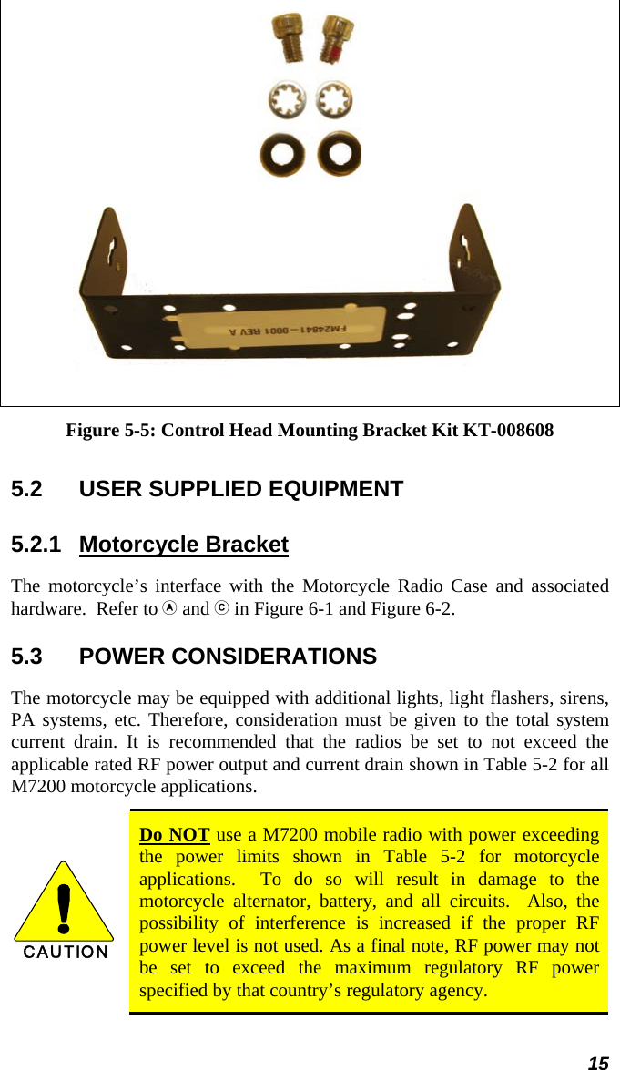 15   Figure 5-5: Control Head Mounting Bracket Kit KT-008608  5.2  USER SUPPLIED EQUIPMENT 5.2.1 Motorcycle Bracket The motorcycle’s interface with the Motorcycle Radio Case and associated hardware.  Refer to  and  in Figure 6-1 and Figure 6-2. 5.3 POWER CONSIDERATIONS The motorcycle may be equipped with additional lights, light flashers, sirens, PA systems, etc. Therefore, consideration must be given to the total system current drain. It is recommended that the radios be set to not exceed the applicable rated RF power output and current drain shown in Table 5-2 for all M7200 motorcycle applications.  CAUTION  Do NOT use a M7200 mobile radio with power exceeding the power limits shown in Table 5-2 for motorcycle applications.  To do so will result in damage to the motorcycle alternator, battery, and all circuits.  Also, the possibility of interference is increased if the proper RF power level is not used. As a final note, RF power may not be set to exceed the maximum regulatory RF power specified by that country’s regulatory agency. 