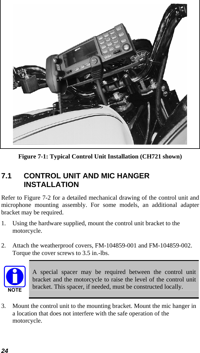 24  Figure 7-1: Typical Control Unit Installation (CH721 shown) 7.1  CONTROL UNIT AND MIC HANGER INSTALLATION Refer to Figure 7-2 for a detailed mechanical drawing of the control unit and microphone mounting assembly. For some models, an additional adapter bracket may be required. 1.   Using the hardware supplied, mount the control unit bracket to the motorcycle. 2.  Attach the weatherproof covers, FM-104859-001 and FM-104859-002.  Torque the cover screws to 3.5 in.-lbs.  A special spacer may be required between the control unit bracket and the motorcycle to raise the level of the control unit bracket. This spacer, if needed, must be constructed locally. 3.  Mount the control unit to the mounting bracket. Mount the mic hanger in a location that does not interfere with the safe operation of the motorcycle. 
