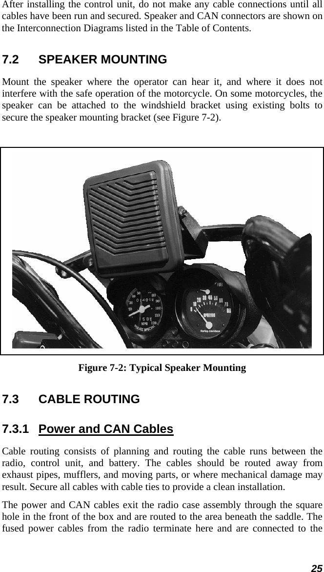 25 After installing the control unit, do not make any cable connections until all cables have been run and secured. Speaker and CAN connectors are shown on the Interconnection Diagrams listed in the Table of Contents. 7.2 SPEAKER MOUNTING Mount the speaker where the operator can hear it, and where it does not interfere with the safe operation of the motorcycle. On some motorcycles, the speaker can be attached to the windshield bracket using existing bolts to secure the speaker mounting bracket (see Figure 7-2).   Figure 7-2: Typical Speaker Mounting 7.3  CABLE ROUTING  7.3.1  Power and CAN Cables Cable routing consists of planning and routing the cable runs between the radio, control unit, and battery. The cables should be routed away from exhaust pipes, mufflers, and moving parts, or where mechanical damage may result. Secure all cables with cable ties to provide a clean installation. The power and CAN cables exit the radio case assembly through the square hole in the front of the box and are routed to the area beneath the saddle. The fused power cables from the radio terminate here and are connected to the 