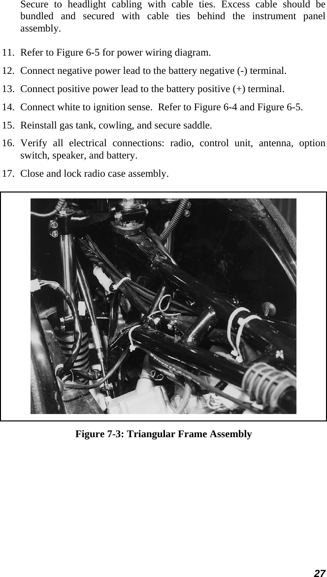 27 Secure to headlight cabling with cable ties. Excess cable should be bundled and secured with cable ties behind the instrument panel assembly. 11. Refer to Figure 6-5 for power wiring diagram. 12. Connect negative power lead to the battery negative (-) terminal. 13. Connect positive power lead to the battery positive (+) terminal. 14. Connect white to ignition sense.  Refer to Figure 6-4 and Figure 6-5. 15. Reinstall gas tank, cowling, and secure saddle. 16. Verify all electrical connections: radio, control unit, antenna, option switch, speaker, and battery. 17. Close and lock radio case assembly.  Figure 7-3: Triangular Frame Assembly 