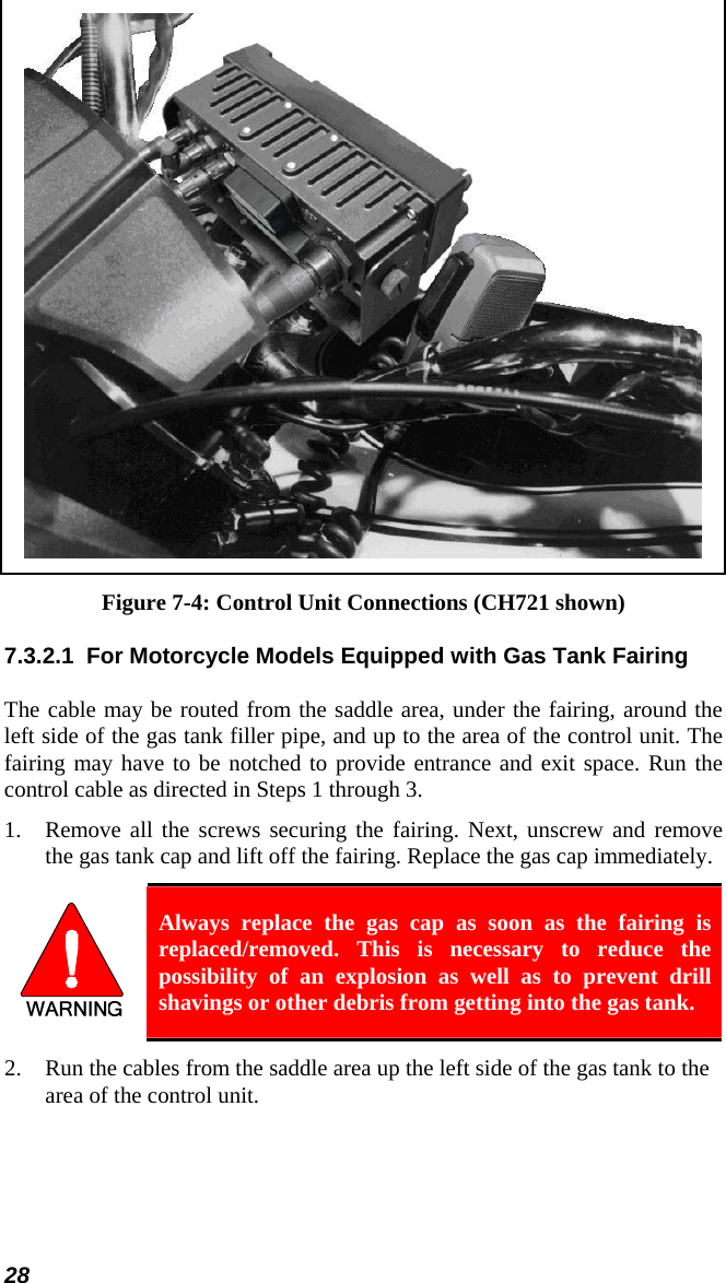 28  Figure 7-4: Control Unit Connections (CH721 shown) 7.3.2.1  For Motorcycle Models Equipped with Gas Tank Fairing The cable may be routed from the saddle area, under the fairing, around the left side of the gas tank filler pipe, and up to the area of the control unit. The fairing may have to be notched to provide entrance and exit space. Run the control cable as directed in Steps 1 through 3. 1. Remove all the screws securing the fairing. Next, unscrew and remove the gas tank cap and lift off the fairing. Replace the gas cap immediately.  Always replace the gas cap as soon as the fairing is replaced/removed. This is necessary to reduce the possibility of an explosion as well as to prevent drill shavings or other debris from getting into the gas tank. 2. Run the cables from the saddle area up the left side of the gas tank to the area of the control unit. 