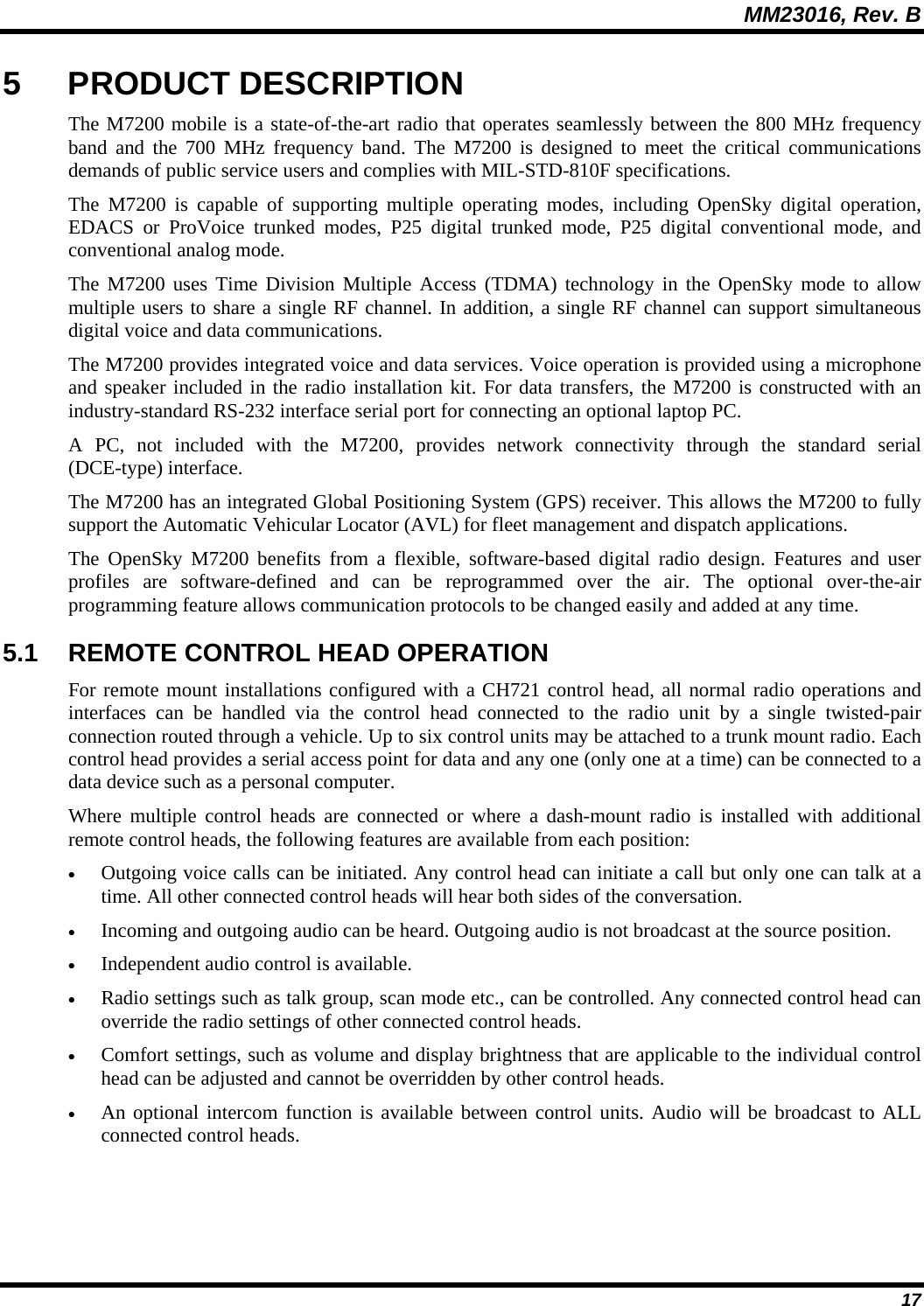 MM23016, Rev. B 17 5 PRODUCT DESCRIPTION The M7200 mobile is a state-of-the-art radio that operates seamlessly between the 800 MHz frequency band and the 700 MHz frequency band. The M7200 is designed to meet the critical communications demands of public service users and complies with MIL-STD-810F specifications. The M7200 is capable of supporting multiple operating modes, including OpenSky digital operation, EDACS or ProVoice trunked modes, P25 digital trunked mode, P25 digital conventional mode, and conventional analog mode.   The M7200 uses Time Division Multiple Access (TDMA) technology in the OpenSky mode to allow multiple users to share a single RF channel. In addition, a single RF channel can support simultaneous digital voice and data communications. The M7200 provides integrated voice and data services. Voice operation is provided using a microphone and speaker included in the radio installation kit. For data transfers, the M7200 is constructed with an industry-standard RS-232 interface serial port for connecting an optional laptop PC. A PC, not included with the M7200, provides network connectivity through the standard serial (DCE-type) interface. The M7200 has an integrated Global Positioning System (GPS) receiver. This allows the M7200 to fully support the Automatic Vehicular Locator (AVL) for fleet management and dispatch applications. The OpenSky M7200 benefits from a flexible, software-based digital radio design. Features and user profiles are software-defined and can be reprogrammed over the air. The optional over-the-air programming feature allows communication protocols to be changed easily and added at any time. 5.1  REMOTE CONTROL HEAD OPERATION For remote mount installations configured with a CH721 control head, all normal radio operations and interfaces can be handled via the control head connected to the radio unit by a single twisted-pair connection routed through a vehicle. Up to six control units may be attached to a trunk mount radio. Each control head provides a serial access point for data and any one (only one at a time) can be connected to a data device such as a personal computer. Where multiple control heads are connected or where a dash-mount radio is installed with additional remote control heads, the following features are available from each position: &bull; Outgoing voice calls can be initiated. Any control head can initiate a call but only one can talk at a time. All other connected control heads will hear both sides of the conversation. &bull; Incoming and outgoing audio can be heard. Outgoing audio is not broadcast at the source position. &bull; Independent audio control is available. &bull; Radio settings such as talk group, scan mode etc., can be controlled. Any connected control head can override the radio settings of other connected control heads. &bull; Comfort settings, such as volume and display brightness that are applicable to the individual control head can be adjusted and cannot be overridden by other control heads. &bull; An optional intercom function is available between control units. Audio will be broadcast to ALL connected control heads. 
