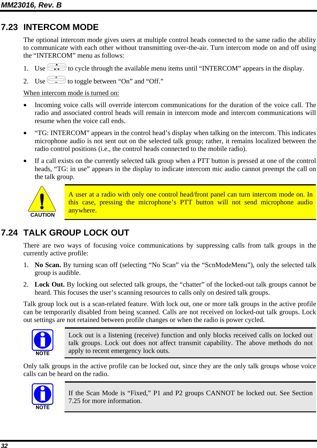 MM23016, Rev. B 32 7.23 INTERCOM MODE The optional intercom mode gives users at multiple control heads connected to the same radio the ability to communicate with each other without transmitting over-the-air. Turn intercom mode on and off using the &ldquo;INTERCOM&rdquo; menu as follows: 1. Use   to cycle through the available menu items until &ldquo;INTERCOM&rdquo; appears in the display. 2. Use   to toggle between &ldquo;On&rdquo; and &ldquo;Off.&rdquo; When intercom mode is turned on: &bull; Incoming voice calls will override intercom communications for the duration of the voice call. The radio and associated control heads will remain in intercom mode and intercom communications will resume when the voice call ends. &bull; &ldquo;TG: INTERCOM&rdquo; appears in the control head&rsquo;s display when talking on the intercom. This indicates microphone audio is not sent out on the selected talk group; rather, it remains localized between the radio control positions (i.e., the control heads connected to the mobile radio). &bull; If a call exists on the currently selected talk group when a PTT button is pressed at one of the control heads, &ldquo;TG: in use&rdquo; appears in the display to indicate intercom mic audio cannot preempt the call on the talk group. CAUTION  A user at a radio with only one control head/front panel can turn intercom mode on. In this case, pressing the microphone&rsquo;s PTT button will not send microphone audio anywhere. 7.24  TALK GROUP LOCK OUT There are two ways of focusing voice communications by suppressing calls from talk groups in the currently active profile: 1. No Scan. By turning scan off (selecting &ldquo;No Scan&rdquo; via the &ldquo;ScnModeMenu&rdquo;), only the selected talk group is audible. 2. Lock Out. By locking out selected talk groups, the &ldquo;chatter&rdquo; of the locked-out talk groups cannot be heard. This focuses the user&rsquo;s scanning resources to calls only on desired talk groups. Talk group lock out is a scan-related feature. With lock out, one or more talk groups in the active profile can be temporarily disabled from being scanned. Calls are not received on locked-out talk groups. Lock out settings are not retained between profile changes or when the radio is power cycled.  Lock out is a listening (receive) function and only blocks received calls on locked out talk groups. Lock out does not affect transmit capability. The above methods do not apply to recent emergency lock outs. Only talk groups in the active profile can be locked out, since they are the only talk groups whose voice calls can be heard on the radio.  If the Scan Mode is &ldquo;Fixed,&rdquo; P1 and P2 groups CANNOT be locked out. See Section 7.25 for more information. 