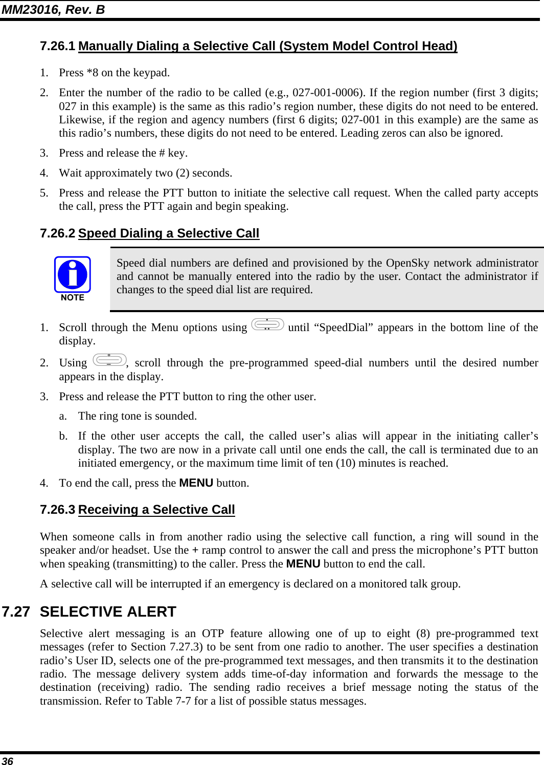 MM23016, Rev. B 36 7.26.1 Manually Dialing a Selective Call (System Model Control Head) 1. Press *8 on the keypad. 2. Enter the number of the radio to be called (e.g., 027-001-0006). If the region number (first 3 digits; 027 in this example) is the same as this radio&rsquo;s region number, these digits do not need to be entered. Likewise, if the region and agency numbers (first 6 digits; 027-001 in this example) are the same as this radio&rsquo;s numbers, these digits do not need to be entered. Leading zeros can also be ignored. 3. Press and release the # key. 4. Wait approximately two (2) seconds. 5. Press and release the PTT button to initiate the selective call request. When the called party accepts the call, press the PTT again and begin speaking. 7.26.2 Speed Dialing a Selective Call  Speed dial numbers are defined and provisioned by the OpenSky network administrator and cannot be manually entered into the radio by the user. Contact the administrator if changes to the speed dial list are required. 1. Scroll through the Menu options using   until &ldquo;SpeedDial&rdquo; appears in the bottom line of the display. 2. Using  , scroll through the pre-programmed speed-dial numbers until the desired number appears in the display. 3. Press and release the PTT button to ring the other user. a. The ring tone is sounded. b. If the other user accepts the call, the called user&rsquo;s alias will appear in the initiating caller&rsquo;s display. The two are now in a private call until one ends the call, the call is terminated due to an initiated emergency, or the maximum time limit of ten (10) minutes is reached. 4. To end the call, press the MENU button. 7.26.3 Receiving a Selective Call When someone calls in from another radio using the selective call function, a ring will sound in the speaker and/or headset. Use the + ramp control to answer the call and press the microphone&rsquo;s PTT button when speaking (transmitting) to the caller. Press the MENU button to end the call. A selective call will be interrupted if an emergency is declared on a monitored talk group. 7.27 SELECTIVE ALERT Selective alert messaging is an OTP feature allowing one of up to eight (8) pre-programmed text messages (refer to Section 7.27.3) to be sent from one radio to another. The user specifies a destination radio&rsquo;s User ID, selects one of the pre-programmed text messages, and then transmits it to the destination radio. The message delivery system adds time-of-day information and forwards the message to the destination (receiving) radio. The sending radio receives a brief message noting the status of the transmission. Refer to Table 7-7 for a list of possible status messages. 