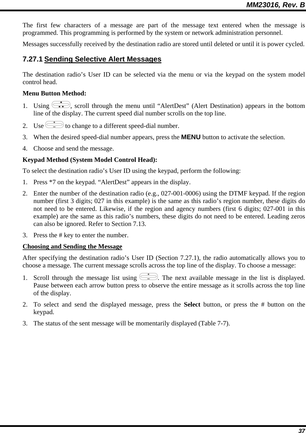 MM23016, Rev. B 37 The first few characters of a message are part of the message text entered when the message is programmed. This programming is performed by the system or network administration personnel. Messages successfully received by the destination radio are stored until deleted or until it is power cycled. 7.27.1 Sending Selective Alert Messages The destination radio&rsquo;s User ID can be selected via the menu or via the keypad on the system model control head. Menu Button Method: 1. Using  , scroll through the menu until &ldquo;AlertDest&rdquo; (Alert Destination) appears in the bottom line of the display. The current speed dial number scrolls on the top line. 2. Use   to change to a different speed-dial number.  3. When the desired speed-dial number appears, press the MENU button to activate the selection. 4. Choose and send the message. Keypad Method (System Model Control Head): To select the destination radio&rsquo;s User ID using the keypad, perform the following: 1. Press *7 on the keypad. &ldquo;AlertDest&rdquo; appears in the display. 2. Enter the number of the destination radio (e.g., 027-001-0006) using the DTMF keypad. If the region number (first 3 digits; 027 in this example) is the same as this radio&rsquo;s region number, these digits do not need to be entered. Likewise, if the region and agency numbers (first 6 digits; 027-001 in this example) are the same as this radio&rsquo;s numbers, these digits do not need to be entered. Leading zeros can also be ignored. Refer to Section 7.13. 3. Press the # key to enter the number. Choosing and Sending the Message After specifying the destination radio&rsquo;s User ID (Section 7.27.1), the radio automatically allows you to choose a message. The current message scrolls across the top line of the display. To choose a message: 1. Scroll through the message list using  . The next available message in the list is displayed. Pause between each arrow button press to observe the entire message as it scrolls across the top line of the display. 2. To select and send the displayed message, press the Select button, or press the # button on the keypad. 3. The status of the sent message will be momentarily displayed (Table 7-7). 