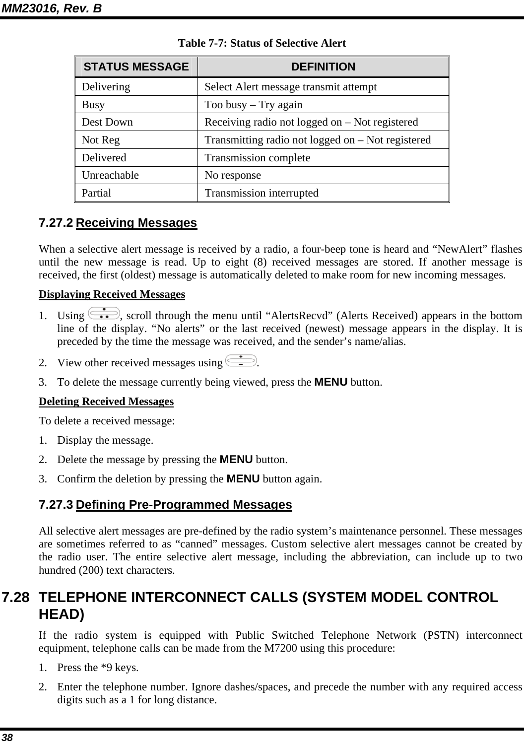 MM23016, Rev. B 38 Table 7-7: Status of Selective Alert STATUS MESSAGE  DEFINITION Delivering  Select Alert message transmit attempt Busy  Too busy – Try again Dest Down  Receiving radio not logged on – Not registered Not Reg  Transmitting radio not logged on – Not registered Delivered Transmission complete Unreachable No response Partial Transmission interrupted 7.27.2 Receiving Messages When a selective alert message is received by a radio, a four-beep tone is heard and “NewAlert” flashes until the new message is read. Up to eight (8) received messages are stored. If another message is received, the first (oldest) message is automatically deleted to make room for new incoming messages. Displaying Received Messages 1. Using  , scroll through the menu until “AlertsRecvd” (Alerts Received) appears in the bottom line of the display. “No alerts” or the last received (newest) message appears in the display. It is preceded by the time the message was received, and the sender’s name/alias. 2. View other received messages using  . 3. To delete the message currently being viewed, press the MENU button. Deleting Received Messages To delete a received message: 1. Display the message. 2. Delete the message by pressing the MENU button. 3. Confirm the deletion by pressing the MENU button again. 7.27.3 Defining Pre-Programmed Messages All selective alert messages are pre-defined by the radio system’s maintenance personnel. These messages are sometimes referred to as “canned” messages. Custom selective alert messages cannot be created by the radio user. The entire selective alert message, including the abbreviation, can include up to two hundred (200) text characters. 7.28 TELEPHONE INTERCONNECT CALLS (SYSTEM MODEL CONTROL HEAD) If the radio system is equipped with Public Switched Telephone Network (PSTN) interconnect equipment, telephone calls can be made from the M7200 using this procedure: 1. Press the *9 keys. 2. Enter the telephone number. Ignore dashes/spaces, and precede the number with any required access digits such as a 1 for long distance. 
