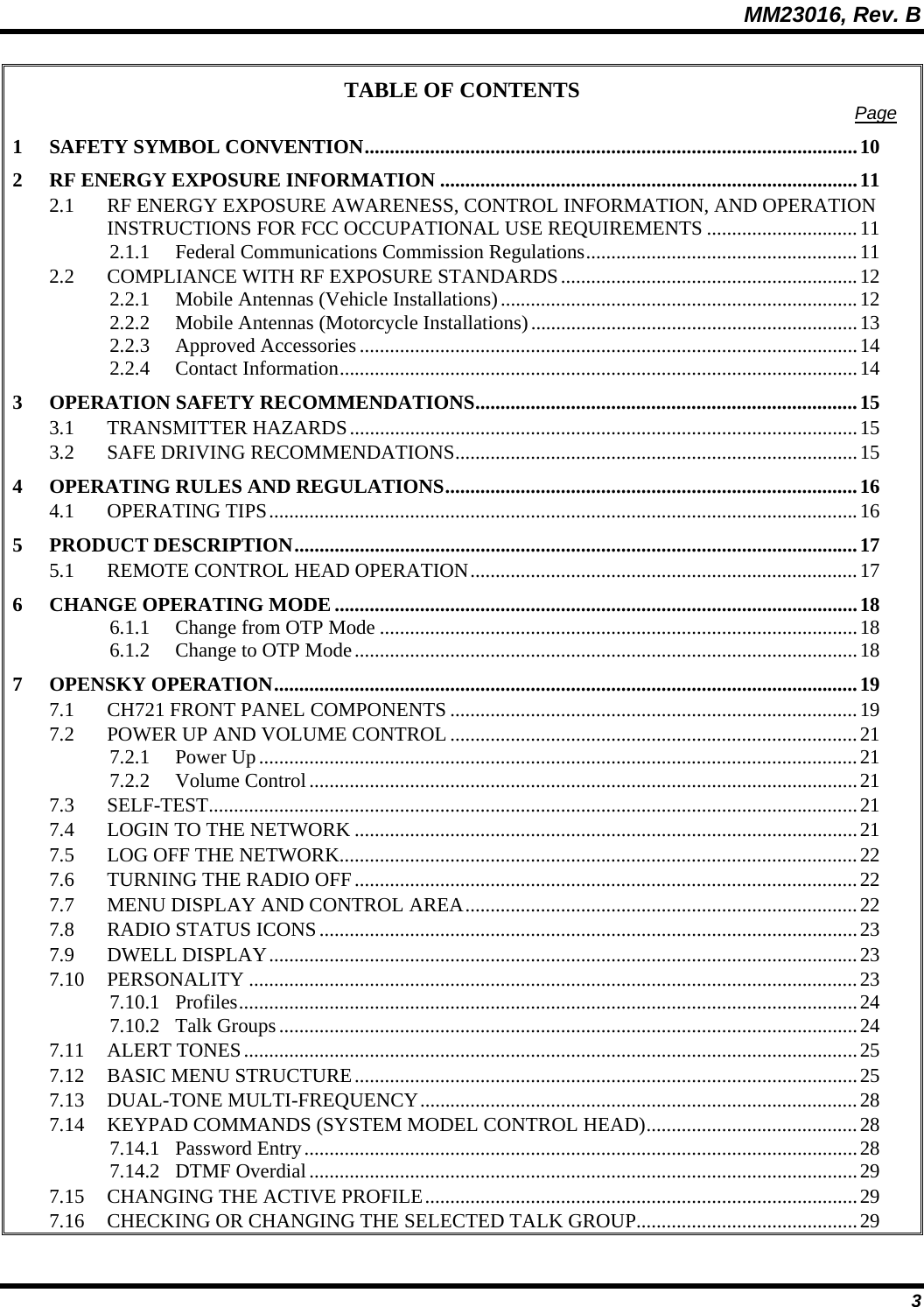 MM23016, Rev. B 3 TABLE OF CONTENTS  Page 1 SAFETY SYMBOL CONVENTION..................................................................................................10 2 RF ENERGY EXPOSURE INFORMATION ...................................................................................11 2.1 RF ENERGY EXPOSURE AWARENESS, CONTROL INFORMATION, AND OPERATION INSTRUCTIONS FOR FCC OCCUPATIONAL USE REQUIREMENTS ..............................11 2.1.1 Federal Communications Commission Regulations......................................................11 2.2 COMPLIANCE WITH RF EXPOSURE STANDARDS...........................................................12 2.2.1 Mobile Antennas (Vehicle Installations).......................................................................12 2.2.2 Mobile Antennas (Motorcycle Installations).................................................................13 2.2.3 Approved Accessories...................................................................................................14 2.2.4 Contact Information.......................................................................................................14 3 OPERATION SAFETY RECOMMENDATIONS............................................................................15 3.1 TRANSMITTER HAZARDS.....................................................................................................15 3.2 SAFE DRIVING RECOMMENDATIONS................................................................................15 4 OPERATING RULES AND REGULATIONS..................................................................................16 4.1 OPERATING TIPS.....................................................................................................................16 5 PRODUCT DESCRIPTION................................................................................................................17 5.1 REMOTE CONTROL HEAD OPERATION.............................................................................17 6 CHANGE OPERATING MODE ........................................................................................................18 6.1.1 Change from OTP Mode ...............................................................................................18 6.1.2 Change to OTP Mode....................................................................................................18 7 OPENSKY OPERATION....................................................................................................................19 7.1 CH721 FRONT PANEL COMPONENTS .................................................................................19 7.2 POWER UP AND VOLUME CONTROL .................................................................................21 7.2.1 Power Up.......................................................................................................................21 7.2.2 Volume Control.............................................................................................................21 7.3 SELF-TEST.................................................................................................................................21 7.4 LOGIN TO THE NETWORK ....................................................................................................21 7.5 LOG OFF THE NETWORK.......................................................................................................22 7.6 TURNING THE RADIO OFF....................................................................................................22 7.7 MENU DISPLAY AND CONTROL AREA..............................................................................22 7.8 RADIO STATUS ICONS...........................................................................................................23 7.9 DWELL DISPLAY.....................................................................................................................23 7.10 PERSONALITY .........................................................................................................................23 7.10.1 Profiles...........................................................................................................................24 7.10.2 Talk Groups...................................................................................................................24 7.11 ALERT TONES..........................................................................................................................25 7.12 BASIC MENU STRUCTURE....................................................................................................25 7.13 DUAL-TONE MULTI-FREQUENCY.......................................................................................28 7.14 KEYPAD COMMANDS (SYSTEM MODEL CONTROL HEAD)..........................................28 7.14.1 Password Entry..............................................................................................................28 7.14.2 DTMF Overdial.............................................................................................................29 7.15 CHANGING THE ACTIVE PROFILE......................................................................................29 7.16 CHECKING OR CHANGING THE SELECTED TALK GROUP............................................29 