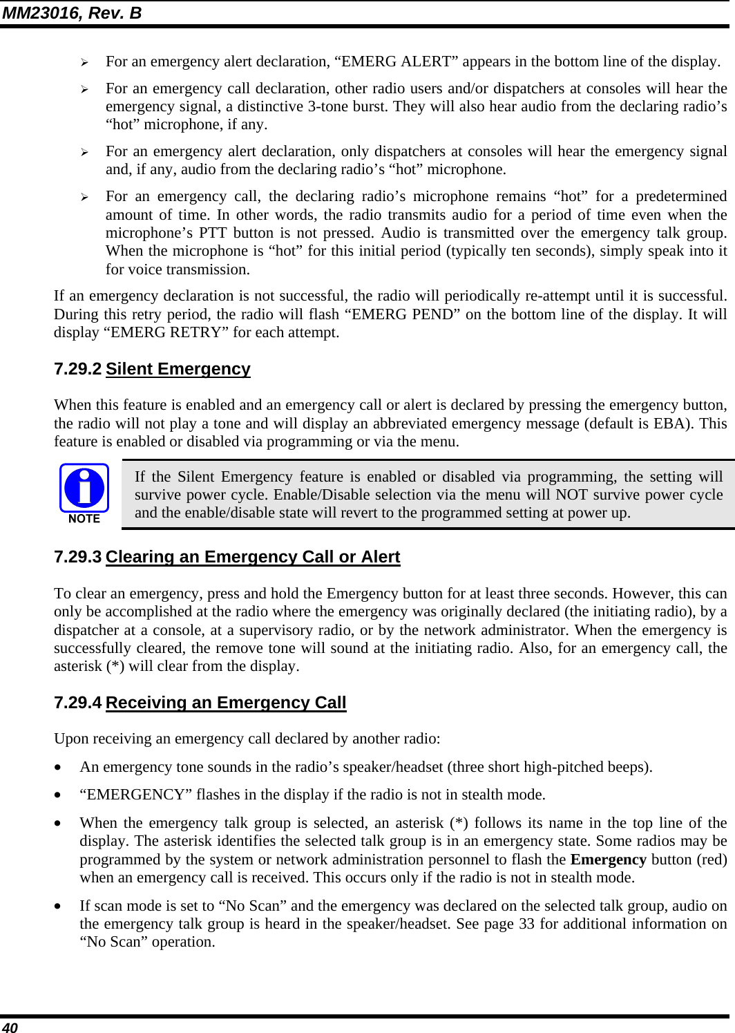 MM23016, Rev. B 40 &frac34; For an emergency alert declaration, &ldquo;EMERG ALERT&rdquo; appears in the bottom line of the display. &frac34; For an emergency call declaration, other radio users and/or dispatchers at consoles will hear the emergency signal, a distinctive 3-tone burst. They will also hear audio from the declaring radio&rsquo;s &ldquo;hot&rdquo; microphone, if any. &frac34; For an emergency alert declaration, only dispatchers at consoles will hear the emergency signal and, if any, audio from the declaring radio&rsquo;s &ldquo;hot&rdquo; microphone. &frac34; For an emergency call, the declaring radio&rsquo;s microphone remains &ldquo;hot&rdquo; for a predetermined amount of time. In other words, the radio transmits audio for a period of time even when the microphone&rsquo;s PTT button is not pressed. Audio is transmitted over the emergency talk group. When the microphone is &ldquo;hot&rdquo; for this initial period (typically ten seconds), simply speak into it for voice transmission. If an emergency declaration is not successful, the radio will periodically re-attempt until it is successful. During this retry period, the radio will flash &ldquo;EMERG PEND&rdquo; on the bottom line of the display. It will display &ldquo;EMERG RETRY&rdquo; for each attempt. 7.29.2 Silent Emergency When this feature is enabled and an emergency call or alert is declared by pressing the emergency button, the radio will not play a tone and will display an abbreviated emergency message (default is EBA). This feature is enabled or disabled via programming or via the menu.  If the Silent Emergency feature is enabled or disabled via programming, the setting will survive power cycle. Enable/Disable selection via the menu will NOT survive power cycle and the enable/disable state will revert to the programmed setting at power up. 7.29.3 Clearing an Emergency Call or Alert To clear an emergency, press and hold the Emergency button for at least three seconds. However, this can only be accomplished at the radio where the emergency was originally declared (the initiating radio), by a dispatcher at a console, at a supervisory radio, or by the network administrator. When the emergency is successfully cleared, the remove tone will sound at the initiating radio. Also, for an emergency call, the asterisk (*) will clear from the display. 7.29.4 Receiving an Emergency Call Upon receiving an emergency call declared by another radio: &bull; An emergency tone sounds in the radio&rsquo;s speaker/headset (three short high-pitched beeps). &bull; &ldquo;EMERGENCY&rdquo; flashes in the display if the radio is not in stealth mode. &bull; When the emergency talk group is selected, an asterisk (*) follows its name in the top line of the display. The asterisk identifies the selected talk group is in an emergency state. Some radios may be programmed by the system or network administration personnel to flash the Emergency button (red) when an emergency call is received. This occurs only if the radio is not in stealth mode. &bull; If scan mode is set to &ldquo;No Scan&rdquo; and the emergency was declared on the selected talk group, audio on the emergency talk group is heard in the speaker/headset. See page 33 for additional information on &ldquo;No Scan&rdquo; operation.  