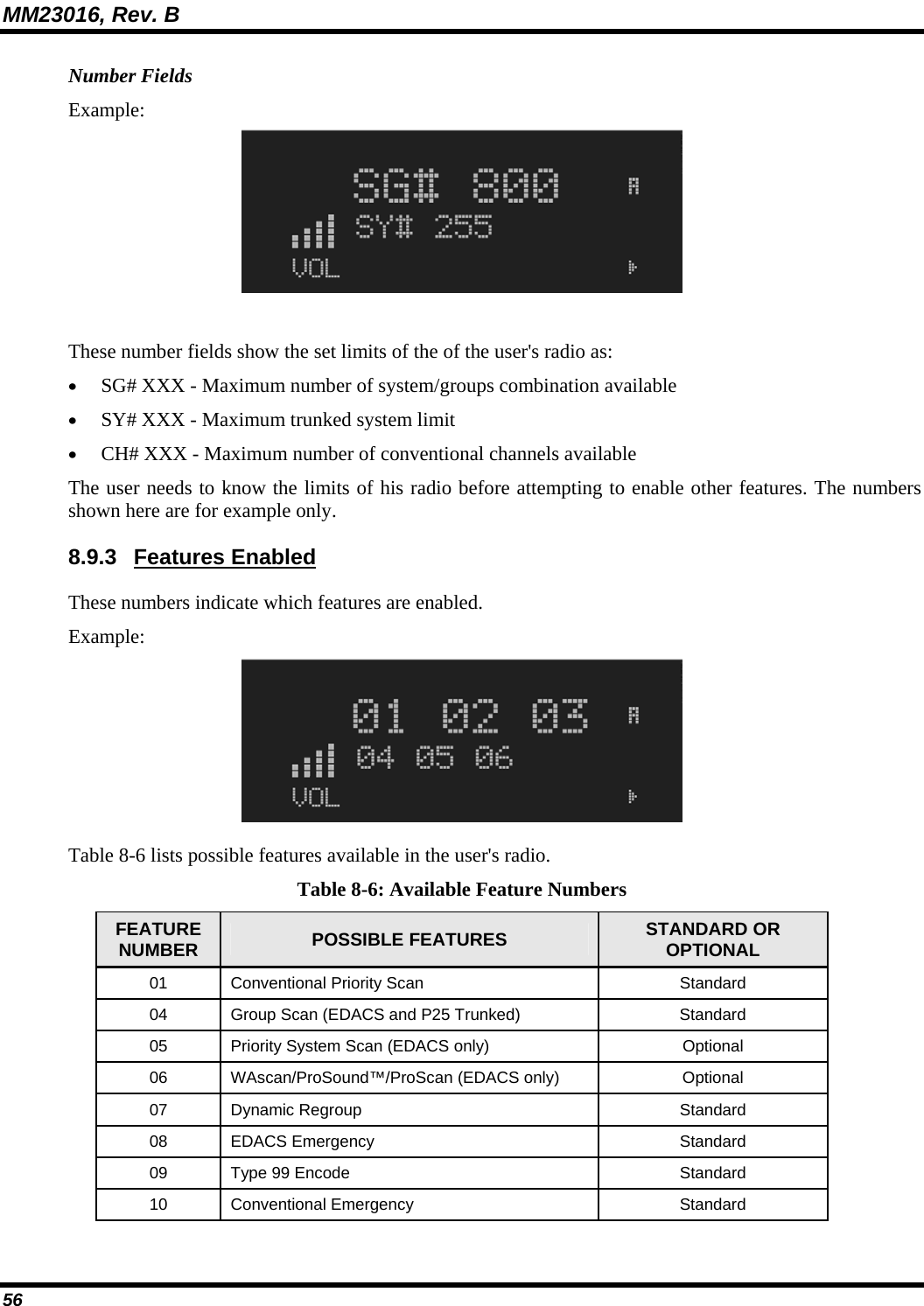 MM23016, Rev. B 56 Number Fields Example:  These number fields show the set limits of the of the user's radio as: &bull; SG# XXX - Maximum number of system/groups combination available &bull; SY# XXX - Maximum trunked system limit &bull; CH# XXX - Maximum number of conventional channels available The user needs to know the limits of his radio before attempting to enable other features. The numbers shown here are for example only. 8.9.3 Features Enabled These numbers indicate which features are enabled. Example:  Table 8-6 lists possible features available in the user's radio. Table 8-6: Available Feature Numbers FEATURE NUMBER  POSSIBLE FEATURES  STANDARD OR OPTIONAL 01  Conventional Priority Scan  Standard 04  Group Scan (EDACS and P25 Trunked)  Standard 05  Priority System Scan (EDACS only) Optional 06  WAscan/ProSound&trade;/ProScan (EDACS only)  Optional 07 Dynamic Regroup  Standard 08 EDACS Emergency  Standard 09 Type 99 Encode  Standard 10 Conventional Emergency  Standard 