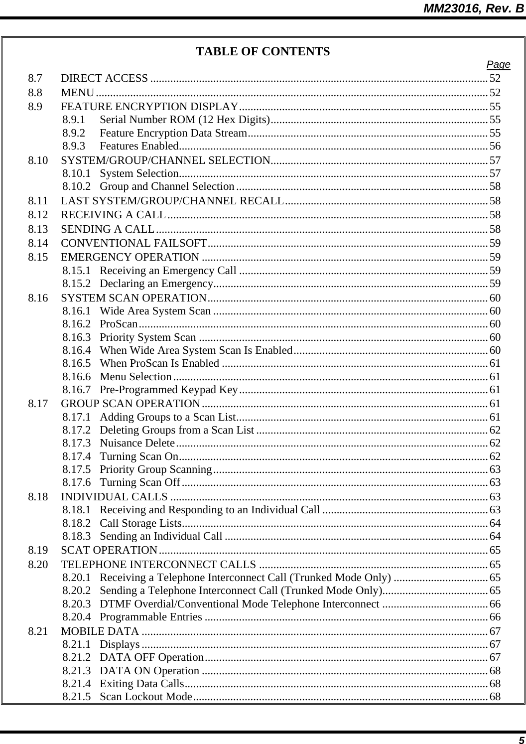 MM23016, Rev. B 5 TABLE OF CONTENTS  Page 8.7 DIRECT ACCESS ......................................................................................................................52 8.8 MENU.........................................................................................................................................52 8.9 FEATURE ENCRYPTION DISPLAY.......................................................................................55 8.9.1 Serial Number ROM (12 Hex Digits)............................................................................55 8.9.2 Feature Encryption Data Stream....................................................................................55 8.9.3 Features Enabled............................................................................................................56 8.10 SYSTEM/GROUP/CHANNEL SELECTION............................................................................57 8.10.1 System Selection............................................................................................................57 8.10.2 Group and Channel Selection........................................................................................58 8.11 LAST SYSTEM/GROUP/CHANNEL RECALL.......................................................................58 8.12 RECEIVING A CALL................................................................................................................58 8.13 SENDING A CALL....................................................................................................................58 8.14 CONVENTIONAL FAILSOFT..................................................................................................59 8.15 EMERGENCY OPERATION ....................................................................................................59 8.15.1 Receiving an Emergency Call .......................................................................................59 8.15.2 Declaring an Emergency................................................................................................59 8.16 SYSTEM SCAN OPERATION..................................................................................................60 8.16.1 Wide Area System Scan ................................................................................................60 8.16.2 ProScan..........................................................................................................................60 8.16.3 Priority System Scan .....................................................................................................60 8.16.4 When Wide Area System Scan Is Enabled....................................................................60 8.16.5 When ProScan Is Enabled .............................................................................................61 8.16.6 Menu Selection..............................................................................................................61 8.16.7 Pre-Programmed Keypad Key.......................................................................................61 8.17 GROUP SCAN OPERATION....................................................................................................61 8.17.1 Adding Groups to a Scan List........................................................................................61 8.17.2 Deleting Groups from a Scan List.................................................................................62 8.17.3 Nuisance Delete.............................................................................................................62 8.17.4 Turning Scan On............................................................................................................62 8.17.5 Priority Group Scanning................................................................................................63 8.17.6 Turning Scan Off...........................................................................................................63 8.18 INDIVIDUAL CALLS ...............................................................................................................63 8.18.1 Receiving and Responding to an Individual Call ..........................................................63 8.18.2 Call Storage Lists...........................................................................................................64 8.18.3 Sending an Individual Call ............................................................................................64 8.19 SCAT OPERATION...................................................................................................................65 8.20 TELEPHONE INTERCONNECT CALLS ................................................................................65 8.20.1 Receiving a Telephone Interconnect Call (Trunked Mode Only) .................................65 8.20.2 Sending a Telephone Interconnect Call (Trunked Mode Only).....................................65 8.20.3 DTMF Overdial/Conventional Mode Telephone Interconnect .....................................66 8.20.4 Programmable Entries ...................................................................................................66 8.21 MOBILE DATA .........................................................................................................................67 8.21.1 Displays .........................................................................................................................67 8.21.2 DATA OFF Operation...................................................................................................67 8.21.3 DATA ON Operation ....................................................................................................68 8.21.4 Exiting Data Calls..........................................................................................................68 8.21.5 Scan Lockout Mode.......................................................................................................68 