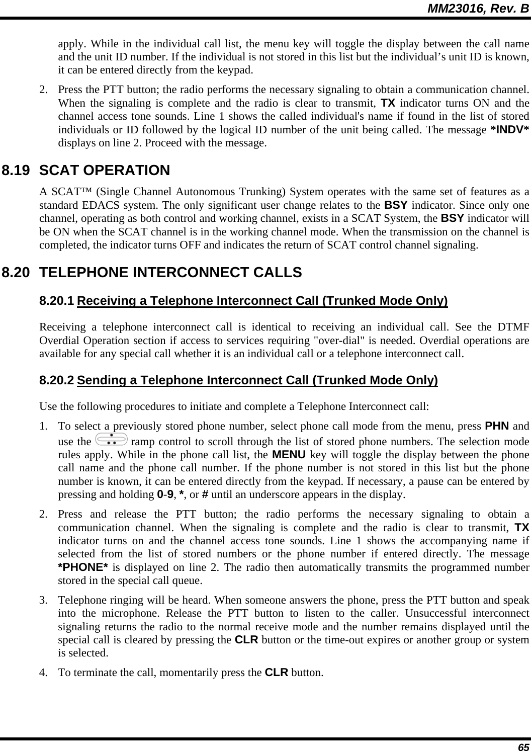 MM23016, Rev. B 65 apply. While in the individual call list, the menu key will toggle the display between the call name and the unit ID number. If the individual is not stored in this list but the individual&rsquo;s unit ID is known, it can be entered directly from the keypad. 2. Press the PTT button; the radio performs the necessary signaling to obtain a communication channel. When the signaling is complete and the radio is clear to transmit, TX indicator turns ON and the channel access tone sounds. Line 1 shows the called individual's name if found in the list of stored individuals or ID followed by the logical ID number of the unit being called. The message *INDV* displays on line 2. Proceed with the message. 8.19 SCAT OPERATION A SCAT&trade; (Single Channel Autonomous Trunking) System operates with the same set of features as a standard EDACS system. The only significant user change relates to the BSY indicator. Since only one channel, operating as both control and working channel, exists in a SCAT System, the BSY indicator will be ON when the SCAT channel is in the working channel mode. When the transmission on the channel is completed, the indicator turns OFF and indicates the return of SCAT control channel signaling. 8.20  TELEPHONE INTERCONNECT CALLS 8.20.1 Receiving a Telephone Interconnect Call (Trunked Mode Only) Receiving a telephone interconnect call is identical to receiving an individual call. See the DTMF Overdial Operation section if access to services requiring "over-dial" is needed. Overdial operations are available for any special call whether it is an individual call or a telephone interconnect call. 8.20.2 Sending a Telephone Interconnect Call (Trunked Mode Only) Use the following procedures to initiate and complete a Telephone Interconnect call: 1. To select a previously stored phone number, select phone call mode from the menu, press PHN and use the   ramp control to scroll through the list of stored phone numbers. The selection mode rules apply. While in the phone call list, the MENU key will toggle the display between the phone call name and the phone call number. If the phone number is not stored in this list but the phone number is known, it can be entered directly from the keypad. If necessary, a pause can be entered by pressing and holding 0-9, *, or # until an underscore appears in the display. 2. Press and release the PTT button; the radio performs the necessary signaling to obtain a communication channel. When the signaling is complete and the radio is clear to transmit, TX indicator turns on and the channel access tone sounds. Line 1 shows the accompanying name if selected from the list of stored numbers or the phone number if entered directly. The message *PHONE* is displayed on line 2. The radio then automatically transmits the programmed number stored in the special call queue. 3. Telephone ringing will be heard. When someone answers the phone, press the PTT button and speak into the microphone. Release the PTT button to listen to the caller. Unsuccessful interconnect signaling returns the radio to the normal receive mode and the number remains displayed until the special call is cleared by pressing the CLR button or the time-out expires or another group or system is selected. 4. To terminate the call, momentarily press the CLR button.  