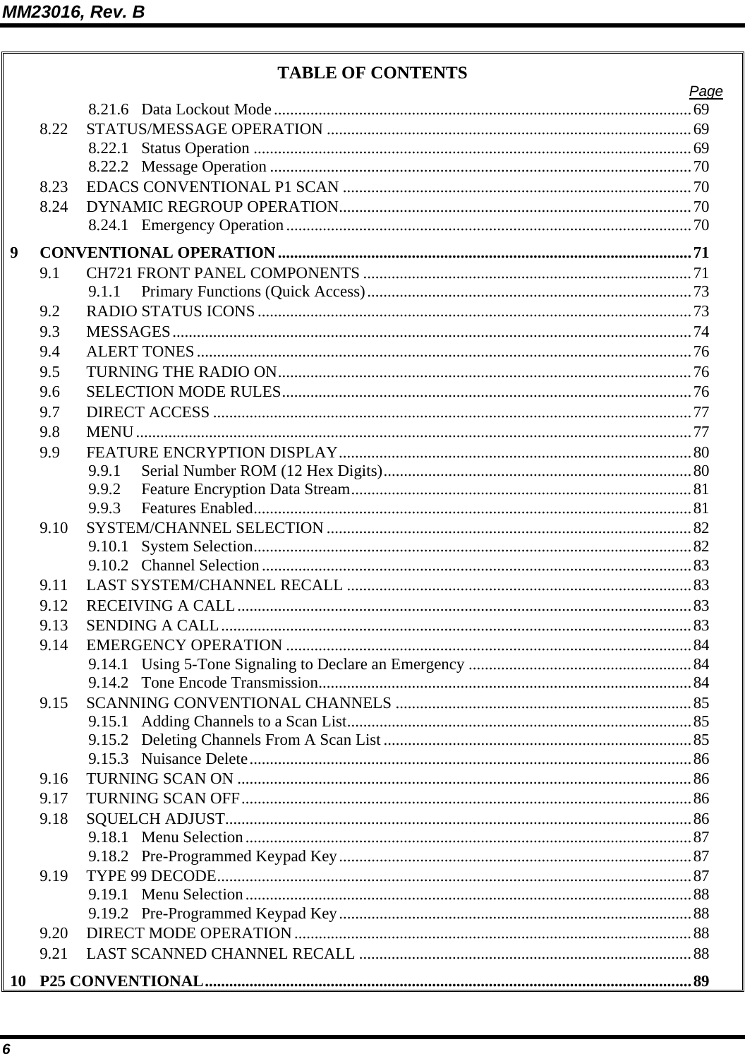 MM23016, Rev. B 6 TABLE OF CONTENTS  Page 8.21.6 Data Lockout Mode.......................................................................................................69 8.22 STATUS/MESSAGE OPERATION ..........................................................................................69 8.22.1 Status Operation ............................................................................................................69 8.22.2 Message Operation ........................................................................................................70 8.23 EDACS CONVENTIONAL P1 SCAN ......................................................................................70 8.24 DYNAMIC REGROUP OPERATION.......................................................................................70 8.24.1 Emergency Operation....................................................................................................70 9 CONVENTIONAL OPERATION......................................................................................................71 9.1 CH721 FRONT PANEL COMPONENTS .................................................................................71 9.1.1 Primary Functions (Quick Access)................................................................................73 9.2 RADIO STATUS ICONS...........................................................................................................73 9.3 MESSAGES................................................................................................................................74 9.4 ALERT TONES..........................................................................................................................76 9.5 TURNING THE RADIO ON......................................................................................................76 9.6 SELECTION MODE RULES.....................................................................................................76 9.7 DIRECT ACCESS ......................................................................................................................77 9.8 MENU.........................................................................................................................................77 9.9 FEATURE ENCRYPTION DISPLAY.......................................................................................80 9.9.1 Serial Number ROM (12 Hex Digits)............................................................................80 9.9.2 Feature Encryption Data Stream....................................................................................81 9.9.3 Features Enabled............................................................................................................81 9.10 SYSTEM/CHANNEL SELECTION ..........................................................................................82 9.10.1 System Selection............................................................................................................82 9.10.2 Channel Selection..........................................................................................................83 9.11 LAST SYSTEM/CHANNEL RECALL .....................................................................................83 9.12 RECEIVING A CALL................................................................................................................83 9.13 SENDING A CALL....................................................................................................................83 9.14 EMERGENCY OPERATION ....................................................................................................84 9.14.1 Using 5-Tone Signaling to Declare an Emergency .......................................................84 9.14.2 Tone Encode Transmission............................................................................................84 9.15 SCANNING CONVENTIONAL CHANNELS .........................................................................85 9.15.1 Adding Channels to a Scan List.....................................................................................85 9.15.2 Deleting Channels From A Scan List............................................................................85 9.15.3 Nuisance Delete.............................................................................................................86 9.16 TURNING SCAN ON ................................................................................................................86 9.17 TURNING SCAN OFF...............................................................................................................86 9.18 SQUELCH ADJUST...................................................................................................................86 9.18.1 Menu Selection..............................................................................................................87 9.18.2 Pre-Programmed Keypad Key.......................................................................................87 9.19 TYPE 99 DECODE.....................................................................................................................87 9.19.1 Menu Selection..............................................................................................................88 9.19.2 Pre-Programmed Keypad Key.......................................................................................88 9.20 DIRECT MODE OPERATION..................................................................................................88 9.21 LAST SCANNED CHANNEL RECALL ..................................................................................88 10 P25 CONVENTIONAL........................................................................................................................89 