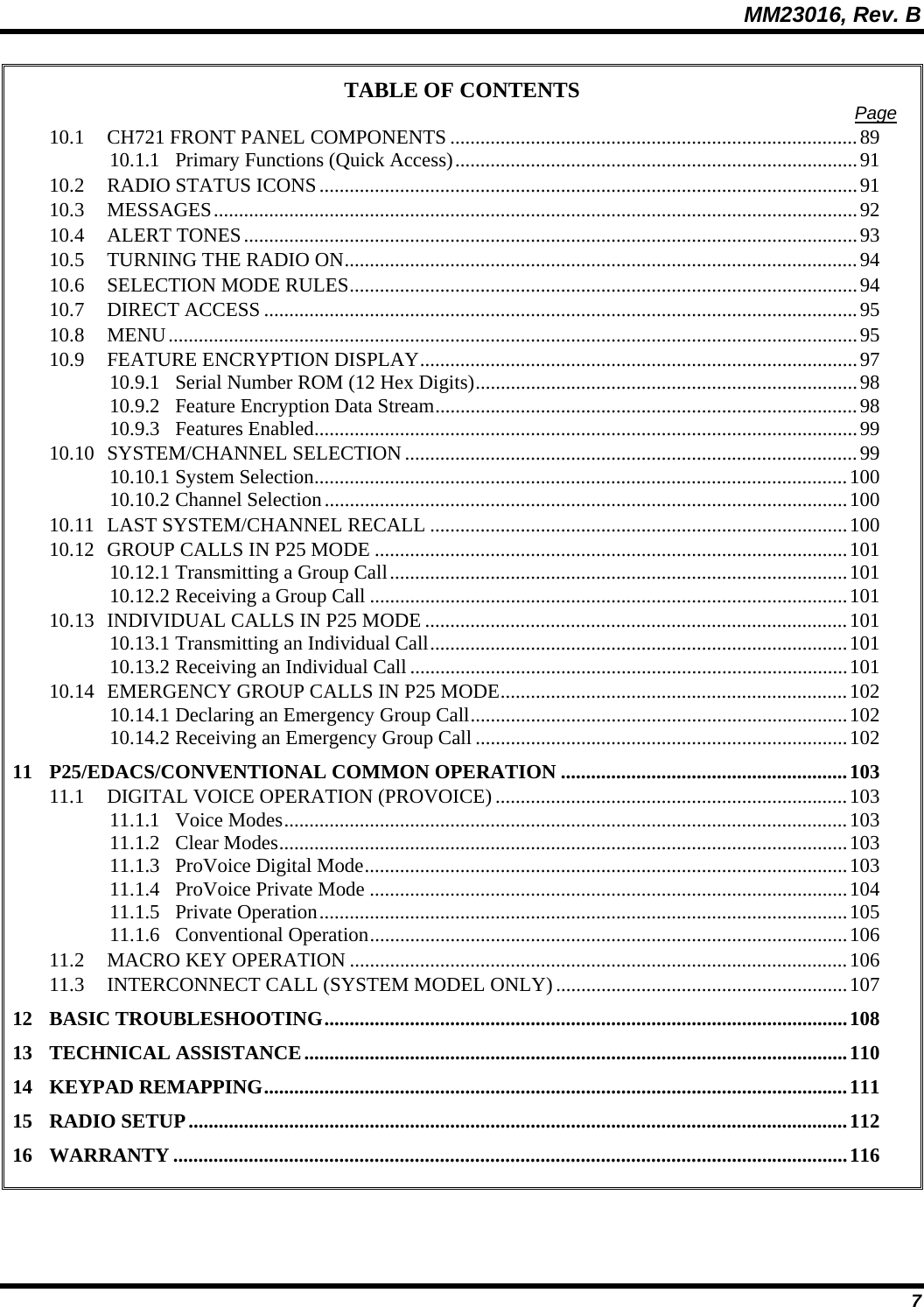 MM23016, Rev. B 7 TABLE OF CONTENTS  Page 10.1 CH721 FRONT PANEL COMPONENTS .................................................................................89 10.1.1 Primary Functions (Quick Access)................................................................................91 10.2 RADIO STATUS ICONS...........................................................................................................91 10.3 MESSAGES................................................................................................................................92 10.4 ALERT TONES..........................................................................................................................93 10.5 TURNING THE RADIO ON......................................................................................................94 10.6 SELECTION MODE RULES.....................................................................................................94 10.7 DIRECT ACCESS ......................................................................................................................95 10.8 MENU.........................................................................................................................................95 10.9 FEATURE ENCRYPTION DISPLAY.......................................................................................97 10.9.1 Serial Number ROM (12 Hex Digits)............................................................................98 10.9.2 Feature Encryption Data Stream....................................................................................98 10.9.3 Features Enabled............................................................................................................99 10.10 SYSTEM/CHANNEL SELECTION..........................................................................................99 10.10.1 System Selection..........................................................................................................100 10.10.2 Channel Selection........................................................................................................100 10.11 LAST SYSTEM/CHANNEL RECALL ...................................................................................100 10.12 GROUP CALLS IN P25 MODE ..............................................................................................101 10.12.1 Transmitting a Group Call...........................................................................................101 10.12.2 Receiving a Group Call ...............................................................................................101 10.13 INDIVIDUAL CALLS IN P25 MODE ....................................................................................101 10.13.1 Transmitting an Individual Call...................................................................................101 10.13.2 Receiving an Individual Call .......................................................................................101 10.14 EMERGENCY GROUP CALLS IN P25 MODE.....................................................................102 10.14.1 Declaring an Emergency Group Call...........................................................................102 10.14.2 Receiving an Emergency Group Call ..........................................................................102 11 P25/EDACS/CONVENTIONAL COMMON OPERATION .........................................................103 11.1 DIGITAL VOICE OPERATION (PROVOICE) ......................................................................103 11.1.1 Voice Modes................................................................................................................103 11.1.2 Clear Modes.................................................................................................................103 11.1.3 ProVoice Digital Mode................................................................................................103 11.1.4 ProVoice Private Mode ...............................................................................................104 11.1.5 Private Operation.........................................................................................................105 11.1.6 Conventional Operation...............................................................................................106 11.2 MACRO KEY OPERATION ...................................................................................................106 11.3 INTERCONNECT CALL (SYSTEM MODEL ONLY)..........................................................107 12 BASIC TROUBLESHOOTING........................................................................................................108 13 TECHNICAL ASSISTANCE............................................................................................................110 14 KEYPAD REMAPPING....................................................................................................................111 15 RADIO SETUP...................................................................................................................................112 16 WARRANTY ......................................................................................................................................116  