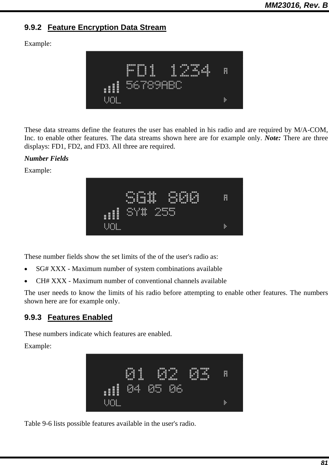 MM23016, Rev. B 81 9.9.2  Feature Encryption Data Stream Example:  These data streams define the features the user has enabled in his radio and are required by M/A-COM, Inc. to enable other features. The data streams shown here are for example only. Note: There are three displays: FD1, FD2, and FD3. All three are required. Number Fields Example:  These number fields show the set limits of the of the user's radio as: &bull; SG# XXX - Maximum number of system combinations available &bull; CH# XXX - Maximum number of conventional channels available The user needs to know the limits of his radio before attempting to enable other features. The numbers shown here are for example only. 9.9.3 Features Enabled These numbers indicate which features are enabled. Example:  Table 9-6 lists possible features available in the user's radio. 
