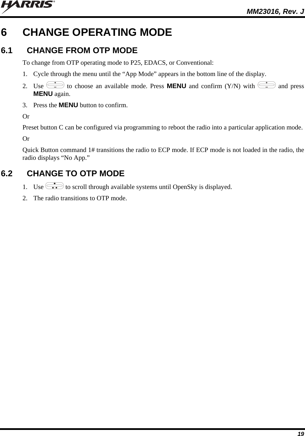  MM23016, Rev. J 19 6  CHANGE OPERATING MODE 6.1  CHANGE FROM OTP MODE To change from OTP operating mode to P25, EDACS, or Conventional: 1. Cycle through the menu until the “App Mode” appears in the bottom line of the display. 2. Use   to choose an available mode. Press MENU and confirm (Y/N) with   and press MENU again. 3. Press the MENU button to confirm.  Or Preset button C can be configured via programming to reboot the radio into a particular application mode. Or Quick Button command 1# transitions the radio to ECP mode. If ECP mode is not loaded in the radio, the radio displays “No App.” 6.2  CHANGE TO OTP MODE 1. Use   to scroll through available systems until OpenSky is displayed.  2. The radio transitions to OTP mode.  