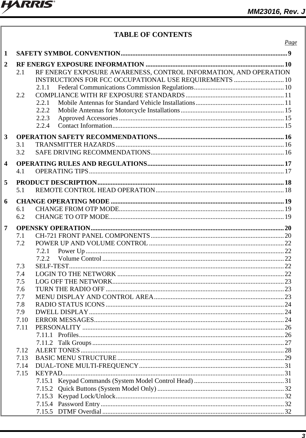  MM23016, Rev. J 3 TABLE OF CONTENTS  Page 1 SAFETY SYMBOL CONVENTION....................................................................................................9 2 RF ENERGY EXPOSURE INFORMATION ...................................................................................10 2.1 RF ENERGY EXPOSURE AWARENESS, CONTROL INFORMATION, AND OPERATION INSTRUCTIONS FOR FCC OCCUPATIONAL USE REQUIREMENTS ..............................10 2.1.1 Federal Communications Commission Regulations......................................................10 2.2 COMPLIANCE WITH RF EXPOSURE STANDARDS...........................................................11 2.2.1 Mobile Antennas for Standard Vehicle Installations.....................................................11 2.2.2 Mobile Antennas for Motorcycle Installations..............................................................15 2.2.3 Approved Accessories...................................................................................................15 2.2.4 Contact Information.......................................................................................................15 3 OPERATION SAFETY RECOMMENDATIONS............................................................................16 3.1 TRANSMITTER HAZARDS.....................................................................................................16 3.2 SAFE DRIVING RECOMMENDATIONS................................................................................16 4 OPERATING RULES AND REGULATIONS..................................................................................17 4.1 OPERATING TIPS.....................................................................................................................17 5 PRODUCT DESCRIPTION................................................................................................................18 5.1 REMOTE CONTROL HEAD OPERATION.............................................................................18 6 CHANGE OPERATING MODE ........................................................................................................19 6.1 CHANGE FROM OTP MODE...................................................................................................19 6.2 CHANGE TO OTP MODE.........................................................................................................19 7 OPENSKY OPERATION....................................................................................................................20 7.1 CH-721 FRONT PANEL COMPONENTS................................................................................20 7.2 POWER UP AND VOLUME CONTROL .................................................................................22 7.2.1 Power Up.......................................................................................................................22 7.2.2 Volume Control.............................................................................................................22 7.3 SELF-TEST.................................................................................................................................22 7.4 LOGIN TO THE NETWORK ....................................................................................................22 7.5 LOG OFF THE NETWORK.......................................................................................................23 7.6 TURN THE RADIO OFF ...........................................................................................................23 7.7 MENU DISPLAY AND CONTROL AREA..............................................................................23 7.8 RADIO STATUS ICONS...........................................................................................................24 7.9 DWELL DISPLAY.....................................................................................................................24 7.10 ERROR MESSAGES..................................................................................................................24 7.11 PERSONALITY .........................................................................................................................26 7.11.1 Profiles...........................................................................................................................26 7.11.2 Talk Groups...................................................................................................................27 7.12 ALERT TONES..........................................................................................................................28 7.13 BASIC MENU STRUCTURE....................................................................................................29 7.14 DUAL-TONE MULTI-FREQUENCY.......................................................................................31 7.15 KEYPAD.....................................................................................................................................31 7.15.1 Keypad Commands (System Model Control Head)......................................................31 7.15.2 Quick Buttons (System Model Only) ............................................................................32 7.15.3 Keypad Lock/Unlock.....................................................................................................32 7.15.4 Password Entry..............................................................................................................32 7.15.5 DTMF Overdial.............................................................................................................32 